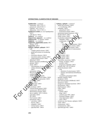 INTERNATIONAL CLASSIFICATION OF DISEASES

to
o

lo
nl
y

Epilepsy, epileptic––continued
– grand mal (seizures) G40.6
– – on awakening G40.3
– idiopathic G40.9
– – generalized G40.3
– – localization-related G40.0
– jacksonian (motor) (sensory) G40.1
– Kozhevnikof's G40.5
– limbic system G40.2
– localization-related (focal) (partial) G40.8
– – idiopathic G40.0
– – symptomatic G40.1
– – – with
– – – – alteration of consciousness G40.2
– – – – complex partial seizures G40.2
– – – – simple partial seizures G40.1
– – – without alteration of consciousness
G40.1
– major G40.3
– minor G40.3
– mixed (type) G40.3
– motor partial G40.1
– musicogenic G40.8
– myoclonus, myoclonic G40.3
– – benign, of infancy G40.3
– – juvenile G40.3
– – progressive (familial) G40.3
– parasitic NEC B71.9† G94.8"
– partial (localized) G40.1
– – with
– – – alteration of consciousness G40.2
– – – memory and ideational disturbances
G40.2
– – secondarily generalized G40.1
– partialis continua G40.5
– peripheral G40.8
– petit mal (juvenile) (childhood) G40.3
– procursiva G40.2
– progressive (familial) myoclonic G40.3
– psychomotor G40.2
– psychosensory G40.2
– reflex G40.8
– related to
– – alcohol G40.5
– – drugs G40.5
– – external cause NEC G40.5
– – hormonal changes G40.5
– – sleep deprivation G40.5
– – stress G40.5
– seizure (see also Seizure, epileptic) G40.9
– senile G40.8
– somatomotor G40.1
– somatosensory G40.1
– specified type NEC G40.8

Fo

ru

se

w

ith

tra

in

in

g

Epididymitis––continued
– chlamydial A56.1† N51.1"
– gonococcal A54.2† N51.1"
– syphilitic A52.7† N51.1"
– tuberculous A18.1† N51.1"
Epididymo-orchitis (see also Epididymitis)
N45.9
– with abscess N45.0
Epidural – see condition
Epigastrium, epigastric – see condition
Epigastrocele – see Hernia, ventral
Epiglottis – see condition
Epiglottitis, epiglottiditis (acute) J05.1
– chronic J37.0
Epignathus Q89.4
Epilepsy, epileptic, epilepsia G40.9
– with
– – complex partial seizures G40.2
– – grand mal seizures on awakening
G40.3
– – myoclonic absences G40.4
– – myoclonic-astatic seizures G40.4
– – simple partial seizures G40.1
– abdominal G40.8
– absence (juvenile) (childhood) G40.3
– akinetic G40.3
– attack G40.9
– – with alteration of consciousness G40.2
– – without alteration of consciousness
G40.1
– automatism G40.2
– Bravais-jacksonian G40.1
– cerebral G40.9
– childhood (benign) (with)
– – centrotemporal EEG spikes G40.0
– – occipital EEG paroxysms G40.0
– climacteric G40.8
– clonic G40.3
– clouded state G40.8
– coma G40.8
– convulsions G40.9
– cortical (focal) (motor) G40.1
– cysticercosis B69.0† G94.8"
– deterioration (mental) F06.8
– due to syphilis A52.1† G94.8"
– equivalent G40.8
– fits G40.9
– focal (motor) G40.1
– generalized G40.3
– – convulsive G40.3
– – flexion G40.3
– – idiopathic G40.3
– – nonconvulsive G40.3
– – specified NEC G40.4

260

 
