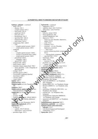 ALPHABETICAL INDEX TO DISEASES AND NATURE OF INJURY

tra

in

in

g

to
o

lo
nl
y

Episcleritis––continued
– suppurative H15.1
– syphilitic (late) A52.7† H19.0"
– tuberculous A18.5† H19.0"
Episode
– affective, mixed F38.0
– brain (apoplectic) I64
– cerebral (apoplectic) I64
– depressive F32.9
– – major (see also Disorder, depressive,
major) F32.9
– – mild F32.0
– – moderate F32.1
– – recurrent – see also Disorder,
depressive, recurrent
– – – brief F38.1
– – severe (without psychotic symptoms)
F32.2
– – – with psychotic symptoms F32.3
– – specified NEC F32.8
– hypomanic F30.0
– manic F30.9
– – recurrent F31.8
– psychotic (see also Psychosis) F23.9
– – organic F06.8
– schizophrenic (acute) NEC, brief F23.2
Epispadias (female) (male) Q64.0
Episplenitis D73.8
Epistaxis (multiple) R04.0
– vicarious menstruation N94.8
Epithelioma (malignant) (M8011/3) –
see also Neoplasm, malignant
– adenoides cysticum (M8100/0) – see
Neoplasm, skin, benign
– basal cell (M8090/3) – see Neoplasm,
skin, malignant
– benign (M8011/0) – see Neoplasm, benign
– Bowen's (M8081/2) – see Neoplasm, skin,
in situ
– calcifying, of Malherbe (M8110/0) – see
Neoplasm, skin, benign
– external site – see Neoplasm, skin,
malignant
– intraepidermal, Jadassohn (M8096/0) –
see Neoplasm, skin, benign
– squamous cell (M8070/3) – see Neoplasm,
malignant
Epitheliomatosis, pigmented Q82.1
Epithelium, epithelial – see condition
Epituberculosis (with atelectasis)
(allergic) A16.7
– with bacteriological and histological
confirmation A15.7
Eponychia Q84.6

Fo

ru

se

w

ith

Epilepsy, epileptic––continued
– status G41.9
– – absence G41.1
– – complex partial G41.2
– – focal motor G41.8
– – grand mal G41.0
– – petit mal G41.1
– – psychomotor G41.2
– – specified NEC G41.8
– – temporal lobe G41.2
– – tonic-clonic G41.0
– symptomatic NEC G40.8
– – with
– – – complex partial seizures G40.2
– – – simple partial seizures G40.1
– syndrome
– – with
– – – complex partial seizures G40.2
– – – seizures of localized onset G40.0
– – – simple partial seizures G40.1
– – generalized G40.4
– – – idiopathic G40.3
– – special NEC G40.5
– temporal lobe G40.2
– tonic(-clonic) G40.3
– traumatic (injury unspecified) T90.5
– – injury specified – code to Sequelae of
specified injury
– twilight F05.8
– uncinate (gyrus) G40.2
– Unverricht(-Lundborg) (familial
myoclonic) G40.3
– visceral G40.8
– visual G40.8
Epiloia Q85.1
Epimenorrhea N92.0
Epipharyngitis (see also Nasopharyngitis)
J00
Epiphora H04.2
Epiphyseolysis, epiphysiolysis (see also
Osteochondrosis) M93.9
Epiphysitis (see also Osteochondrosis)
M93.9
– juvenile M92.9
– syphilitic (congenital) A50.0† M90.2"
Epiplocele (see also Hernia, abdomen)
K46.9
Epiploitis (see also Peritonitis) K65.9
Epiplosarcomphalocele Q79.2
Episcleritis H15.1
– in (due to)
– – syphilis A52.7† H19.0"
– – tuberculosis A18.5† H19.0"
– periodica fugax H15.1

261

 