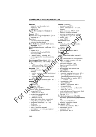 INTERNATIONAL CLASSIFICATION OF DISEASES

to
o

lo
nl
y

Erosion––continued
– lymphatic vessel I89.8
– pylorus, pyloric (ulcer) – see Ulcer,
stomach
– spine, aneurysmal A52.0† I68.8"
– stomach – see Ulcer, stomach
– teeth (due to diet, drugs or vomiting)
(idiopathic) (occupational) K03.2
– urethra N36.8
– uterus N85.8
Erotomania F52.7
Error
– metabolism, inborn – see Disorder,
metabolism
– refractive H52.7
Eructation R14
– nervous or psychogenic F45.3
Eruption
– creeping B76.9
– drug (generalized) (taken internally)
L27.0
– – in contact with skin – see Dermatitis,
due to, drugs, in contact with skin
– – localized L27.1
– Hutchinson, summer L56.4
– Kaposi's varicelliform B00.0
– napkin L22
– polymorphous light (sun) L56.4
– ringed R23.8
– skin (nonspecific) R21
– – creeping (meaning hookworm) B76.9
– – due to prophylactic inoculation or
vaccination (generalized) (see also
Dermatitis, due to, vaccine) L27.0
– – – localized L27.1
– – erysipeloid A26.0
– – feigned L98.1
– – Kaposi's varicelliform B00.0
– – lichenoid L28.0
– – meaning dermatitis – see Dermatitis
– – toxic NEC L53.0
– tooth, teeth, abnormal (incomplete) (late)
(premature) (sequence) K00.6
– vesicular R23.8
Erysipelas (gangrenous) (infantile)
(newborn) (phlegmonous) (suppurative)
A46
– external ear A46† H62.0"
– puerperal, postpartum O86.8
Erysipeloid A26.9
– cutaneous (Rosenbach's) A26.0
– disseminated A26.8
– septicemia A26.7
– specified NEC A26.8

Fo

ru

se

w

ith

tra

in

in

g

Epstein's
– nephrosis or syndrome (see also
Nephrosis) N04.– pearl K09.8
Epulis (fibrous) (giant cell) (gingiva)
K06.8
Equinia A24.0
Equinovarus (congenital) (talipes) Q66.0
– acquired M21.5
Equivalent
– convulsive (abdominal) G40.8
– epileptic (psychic) G40.2
Erb(-Duchenne) paralysis (birth injury)
(newborn) P14.0
Erb-Goldflam disease or syndrome G70.0
Erb's
– disease G71.0
– palsy, paralysis (brachial) (birth)
(newborn) P14.0
– – spinal (spastic), syphilitic A52.1
– pseudohypertrophic muscular dystrophy
G71.0
Erection, painful (persistent) N48.3
Ergosterol deficiency (vitamin D) E55.9
– with
– – adult osteomalacia M83.8
– – rickets (see also Rickets) E55.0
Ergotism T62.2
– from ergot used as drug (migraine
therapy)
– – correct substance properly administered
G92
– – overdose or wrong substance given or
taken T48.0
Erosio interdigitalis blastomycetica B37.2
Erosion
– artery I77.8
– bone M85.8
– bronchus J98.0
– cartilage (joint) M94.8
– cervix (uteri) (acquired) (chronic)
(congenital) N86
– – with cervicitis N72
– cornea (nontraumatic) H16.0
– – recurrent H18.8
– – traumatic S05.0
– dental (due to diet, drugs or vomiting)
(idiopathic) (occupational) K03.2
– duodenum, postpyloric – see Ulcer,
duodenum
– esophagus K22.1
– gastric – see Ulcer, stomach
– gastrojejunal – see Ulcer, gastrojejunal
– intestine K63.3

262

 