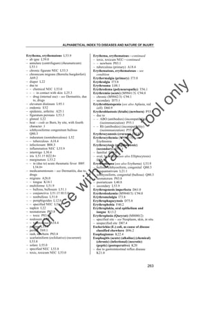 ALPHABETICAL INDEX TO DISEASES AND NATURE OF INJURY

tra

in

in

g

to
o

lo
nl
y

Erythema, erythematous––continued
– toxic, toxicum NEC––continued
– – newborn P83.1
– tuberculous (primary) A18.4
Erythematous, erythematosus – see
condition
Erythermalgia (primary) I73.8
Erythralgia I73.8
Erythrasma L08.1
Erythredema (polyneuropathy) T56.1
Erythremia (acute) (M9841/3) C94.0
– chronic (M9842/3) C94.1
– secondary D75.1
Erythroblastopenia (see also Aplasia, red
cell) D60.9
Erythroblastosis (fetalis) (newborn) P55.9
– due to
– – ABO (antibodies) (incompatibility)
(isoimmunization) P55.1
– – Rh (antibodies) (incompatibility)
(isoimmunization) P55.0
Erythrocyanosis (crurum) I73.8
Erythrocythemia (M9841/3) – see
Erythremia
Erythrocytosis (megalosplenic)
(secondary) D75.1
– familial D75.0
– oval, hereditary (see also Elliptocytosis)
D58.1
Erythroderma (see also Erythema) L53.9
– bullous ichthyosiform, congenital Q80.3
– desquamativum L21.1
– ichthyosiform, congenital (bullous) Q80.3
– neonatorum P83.8
– psoriaticum L40.8
– secondary L53.9
Erythrogenesis imperfecta D61.0
Erythroleukemia (M9840/3) C94.0
Erythromelalgia I73.8
Erythrophagocytosis D75.8
Erythrophobia F40.2
Erythroplakia, oral epithelium and
tongue K13.2
Erythroplasia (Queyrat) (M8080/2)
– specified site – see Neoplasm, skin, in situ
– unspecified site D07.4
Escherichia (E.) coli, as cause of disease
classified elsewhere B96.2
Esophagismus K22.4
Esophagitis (acute) (alkaline) (chemical)
(chronic) (infectional) (necrotic)
(peptic) (postoperative) K20
– due to gastrointestinal reflux disease
K21.0

Fo

ru

se

w

ith

Erythema, erythematous L53.9
– ab igne L59.0
– annulare (centrifugum) (rheumaticum)
L53.1
– chronic figurate NEC L53.3
– chronicum migrans (Borrelia burgdorferi)
A69.2
– diaper L22
– due to
– – chemical NEC L53.0
– – – in contact with skin L25.3
– – drug (internal use) – see Dermatitis, due
to, drugs
– elevatum diutinum L95.1
– endemic E52
– epidemic, arthritic A25.1
– figuratum perstans L53.3
– gluteal L22
– heat – code as Burn, by site, with fourth
character .1
– ichthyosiforme congenitum bullous
Q80.3
– induratum (nontuberculous) L52
– – tuberculous A18.4
– infectiosum B08.3
– inflammation NEC L53.9
– intertrigo L30.4
– iris L51.1† H22.8"
– marginatum L53.2
– – in (due to) acute rheumatic fever I00†
L54.0"
– medicamentosum – see Dermatitis, due to,
drugs
– migrans A26.0
– – tongue K14.1
– multiforme L51.9
– – bullous, bullosum L51.1
– – conjunctiva L51.1† H13.8"
– – nonbullous L51.0
– – pemphigoides L12.0
– – specified NEC L51.8
– napkin L22
– neonatorum P83.8
– – toxic P83.1
– nodosum L52
– – tuberculous A18.4
– palmar L53.8
– pernio T69.1
– rash, newborn P83.8
– scarlatiniform (exfoliative) (recurrent)
L53.8
– solare L55.0
– specified NEC L53.8
– toxic, toxicum NEC L53.0

263

 