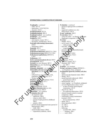 INTERNATIONAL CLASSIFICATION OF DISEASES

to
o

lo
nl
y

Evaluation––continued
– period of rapid growth in childhood
Z00.2
– suspected condition (see also
Observation) Z03.9
Evans' syndrome D69.3
Eventration K43.9
– colon into chest – see Hernia, diaphragm
– diaphragm (congenital) Q79.1
Eversion
– bladder N32.8
– cervix (uteri) N86
– – with cervicitis N72
– foot NEC M21.0
– – congenital Q66.6
– punctum lacrimale (postinfectional)
(senile) H04.5
– ureter (meatus) N28.8
– urethra (meatus) N36.3
– uterus N81.4
Evisceration
– birth injury P15.8
– operative wound T81.3
– traumatic NEC T06.5
– – eye S05.7
Evulsion – see Avulsion
Ewing's sarcoma or tumor (M9260/3) –
see Neoplasm, bone, malignant
Examination (general) (routine) (of) (for)
Z00.0
– adolescent (development state) Z00.3
– allergy Z01.5
– annual (periodic) (physical) Z00.0
– – gynecological Z01.4
– blood pressure Z01.3
– cancer staging – see Neoplasm, malignant
– cervical Papanicolaou smear Z12.4
– – as part of routine gynecological
examination Z01.4
– chest X-ray Z01.6
– – for suspected tuberculosis Z03.0
– clinical research control or normal
comparison Z00.6
– contraceptive (drug) maintenance
(routine) Z30.4
– – device (intrauterine) Z30.5
– dental Z01.2
– donor (potential) Z00.5
– ear Z01.1
– eye Z01.0
– following
– – accident NEC Z04.3
– – – transport Z04.1
– – – work Z04.2

Fo

ru

se

w

ith

tra

in

in

g

Esophagitis––continued
– reflux K21.0
– tuberculous A18.8† K23.0"
– ulcerative K22.1
Esophagomalacia K22.8
Esophagostomiasis B81.8
Esophagotracheal – see condition
Esophagus – see condition
Esophoria H50.5
– convergence, excess H51.1
– divergence, insufficiency H51.8
Esotropia (alternating) (monocular)
H50.0
– intermittent H50.3
Espundia B55.2
Essential – see condition
Esthesioneuroblastoma (M9522/3) C30.0
Esthesioneurocytoma (M9521/3) C30.0
Esthesioneuroepithelioma (M9523/3)
C30.0
Esthiomene A55
Estivo-autumnal malaria (fever) B50.9
Estrangement Z63.5
Estriasis (see also Myiasis) B87.9
Ethanolism (see also Alcoholism) F10.2
Etherism F18.2
Ethmoid, ethmoidal – see condition
Ethmoiditis (chronic) (nonpurulent)
(purulent) (see also Sinusitis, ethmoidal)
J32.2
– influenzal (see also Influenza, with,
respiratory manifestations) J11.1
– Woakes' J33.1
Ethylism (see also Alcoholism) F10.2
Eulenburg's disease G71.1
Eumycetoma B47.0
Eunuchoidism E29.1
– hypogonadotropic E23.0
European blastomycosis (see also
Cryptococcosis) B45.9
Eustachian – see condition
Evaluation (for) (of)
– development state
– – adolescent Z00.3
– – infant or child Z00.1
– – period of rapid growth in childhood
Z00.2
– – puberty Z00.3
– growth and developmental state (period of
rapid growth) Z00.2
– – child Z00.1
– mental health (status) Z00.4
– – requested by authority Z04.6

264

 