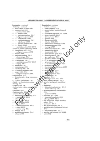 ALPHABETICAL INDEX TO DISEASES AND NATURE OF INJURY

tra

in

in

g

to
o

lo
nl
y

Examination––continued
– medical––continued
– – camp (summer) Z02.8
– – control subject in clinical research
Z00.6
– – defined sub-population NEC Z10.8
– – donor (potential) Z00.5
– – driving licence Z02.4
– – general Z00.0
– – immigration Z02.8
– – infant or child Z00.1
– – inhabitants of institutions Z10.1
– – insurance purposes Z02.6
– – marriage Z02.8
– – medicolegal reasons NEC Z04.8
– – naturalization Z02.8
– – occupational Z10.0
– – participation in sport Z02.5
– – population survey Z00.8
– – pre-employment Z02.1
– – preschool children Z10.8
– – – for admission to school Z02.0
– – prisoners Z10.8
– – – for entrance into prison Z02.8
– – prostitutes Z10.8
– – recruitment for armed forces Z02.3
– – refugees Z10.8
– – schoolchildren Z10.8
– – specified NEC Z00.8
– – sport competition Z02.5
– – sports teams Z10.3
– – students Z10.8
– medicolegal reason NEC Z04.8
– pelvic (annual) (periodic) Z01.4
– period of rapid growth in childhood
Z00.2
– postpartum
– – immediately after delivery Z39.0
– – routine follow-up Z39.2
– pregnancy (possible) (unconfirmed)
Z32.0
– – confirmed Z32.1
– psychiatric NEC Z00.4
– – requested by authority Z04.6
– radiological NEC Z01.6
– rape or seduction, alleged (victim or
culprit) Z04.4
– sensitization Z01.5
– skin (hypersensitivity) Z01.5
– special (see also Examination, by type)
Z01.9
– – specified type NEC Z01.8
– specified type or reason NEC Z04.8
– teeth Z01.2

Fo

ru

se

w

ith

Examination––continued
– following––continued
– – motor vehicle accident Z04.1
– – treatment (for) Z09.9
– – – combined NEC Z09.7
– – – – fracture Z09.4
– – – – malignant neoplasm Z08.7
– – – malignant neoplasm Z08.9
– – – – chemotherapy Z08.2
– – – – combined treatment Z08.7
– – – – radiotherapy Z08.1
– – – – specified treatment NEC Z08.8
– – – – surgery Z08.0
– – – specified condition NEC Z09.8
– follow-up (routine) (following) Z09.9
– – chemotherapy NEC Z09.2
– – – malignant neoplasm Z08.2
– – fracture Z09.4
– – malignant neoplasm Z08.9
– – – chemotherapy Z08.2
– – – combined treatment Z08.7
– – – radiotherapy Z08.1
– – – specified treatment NEC Z08.8
– – – surgery Z08.0
– – postpartum Z39.2
– – psychotherapy Z09.3
– – radiotherapy NEC Z09.1
– – – malignant neoplasm Z08.1
– – surgery NEC Z09.0
– – – malignant neoplasm Z08.0
– gynecological Z01.4
– – for contraceptive (drug) maintenance
Z30.4
– – – device (intrauterine) Z30.5
– health – see Examination, medical
– hearing Z01.1
– infant or child Z00.1
– inflicted injury (victim or culprit) NEC
Z04.5
– laboratory Z01.7
– lactating mother Z39.1
– medical (for) (of) Z00.0
– – administrative purpose only Z02.9
– – – specified NEC Z02.8
– – admission to
– – – armed forces Z02.3
– – – old age home Z02.2
– – – prison Z02.8
– – – residential institution Z02.2
– – – school Z02.0
– – – summer camp Z02.8
– – adoption Z02.8
– – armed forces personnel Z10.2
– – athletes Z10.3

265

 