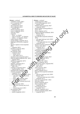 ALPHABETICAL INDEX TO DISEASES AND NATURE OF INJURY

tra

in

in

g

to
o

lo
nl
y

Absence––continued
– eyeball (acquired) Z90.0
– eyelid (fold) (congenital) Q10.3
– – acquired Z90.0
– fallopian tube(s) (acquired) Z90.7
– – congenital Q50.6
– family member (causing problem in
home) Z63.3
– femur, congenital Q72.4
– finger(s) (acquired) (unilateral) Z89.0
– – bilateral Z89.3
– – congenital Q71.3
– foot and ankle (acquired) (unilateral)
Z89.4
– – with upper limb (any level) Z89.8
– – bilateral Z89.7
– – – with upper limb (any level) Z89.8
– – congenital Q72.3
– forearm (acquired) (unilateral) (see also
Absence, arm) Z89.2
– – congenital Q71.1
– – – and hand Q71.2
– gallbladder (acquired) Z90.4
– – congenital Q44.0
– gamma globulin in blood D80.1
– – hereditary D80.0
– genital organs
– – acquired (female) (male) Z90.7
– – female, congenital Q52.8
– – – external Q52.7
– – – internal NEC Q52.8
– – male, congenital Q55.8
– genitourinary organs, congenital NEC
– – female Q52.8
– – male Q55.8
– globe (acquired) Z90.0
– – congenital Q11.1
– glottis, congenital Q31.8
– hand and wrist (acquired) (unilateral)
Z89.1
– – with lower limb (any level) Z89.8
– – bilateral Z89.3
– – – with lower limb (any level) Z89.8
– – congenital Q71.3
– head, part (acquired) NEC Z90.0
– heat sense R20.8
– hymen (congenital) Q52.4
– ileum (acquired) Z90.4
– – congenital Q41.2
– incus (acquired) H74.3
– – congenital Q16.3
– inner ear, congenital Q16.5
– intestine (acquired) (small) Z90.4
– – congenital Q41.9

Fo

ru

se

w

ith

Absence––continued
– cerebellum (vermis) Q04.3
– cervix (acquired) Z90.7
– – congenital Q51.5
– chin (congenital) Q18.8
– cilia (congenital) Q10.3
– – acquired H02.7
– clitoris (congenital) Q52.6
– coccyx (congenital) Q76.4
– cold sense R20.8
– congenital
– – lumen – see Atresia
– – organ or site NEC – see Agenesis
– – septum – see Imperfect, closure
– corpus callosum Q04.0
– cricoid cartilage, congenital Q31.8
– diaphragm (with hernia), congenital
Q79.1
– digestive organ(s) or tract (acquired)
Z90.4
– – congenital Q45.8
– duodenum (acquired) Z90.4
– – congenital Q41.0
– ear (acquired) Z90.0
– – congenital Q16.9
– – – auricle Q16.0
– – – lobe, lobule Q17.8
– ejaculatory duct (congenital) Q55.4
– endocrine gland (congenital) NEC Q89.2
– – acquired E89.9
– epididymis (congenital) Q55.4
– – acquired Z90.7
– epiglottis, congenital Q31.8
– epileptic NEC G40.7
– – status G41.1
– esophagus (congenital) Q39.8
– – acquired (partial) Z90.4
– eustachian tube (congenital) Q16.2
– extremity (acquired) Z89.9
– – congenital Q73.0
– – lower (above knee) (unilateral) Z89.6
– – – with upper extremity (any level)
Z89.8
– – – below knee (unilateral) Z89.5
– – – bilateral (any level) Z89.7
– – – – with upper extremity (any level)
Z89.8
– – upper (unilateral) Z89.2
– – – with lower extremity (any level)
Z89.8
– – – bilateral (any level) Z89.3
– eye (acquired) Z90.0
– – congenital Q11.1
– – muscle (congenital) Q10.3

23

 