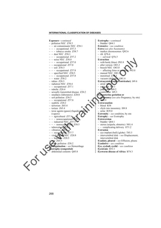 INTERNATIONAL CLASSIFICATION OF DISEASES

g

to
o

lo
nl
y

Exstrophy––continued
– bladder Q64.1
Extensive – see condition
Extra (see also Accessory)
– marker chromosomes Q92.6
– rib Q76.6
– – cervical Q76.5
Extraction
– with hook (fetus) P03.8
– after version O83.2
– breech NEC O83.0
– – affecting fetus or newborn P03.0
– manual NEC O83.2
– menstrual Z30.3
– vacuum (delivery) O81.4
Extrasystoles(supraventricular) I49.4
– atrial I49.1
– auricular I49.1
– junctional I49.2
– ventricular I49.3
Extrauterine gestation or
pregnancy (see also Pregnancy, by site)
O00.9
Extravasation
– blood R58
– chyle into mesentery I89.8
– urine R39.0
Extremity – see condition, by site
Extrophy – see Exstrophy
Extroversion
– bladder Q64.1
– uterus (sequela, obstetric) N81.4
– – complicating delivery O71.2
Extrusion
– eye implant (ball) (globe) T85.3
– intervertebral disk – see Displacement,
intervertebral disk
Exudate, pleural – see Effusion, pleura
Exudative – see condition
Eye, eyeball, eyelid – see condition
Eyestrain H53.1
Eyeworm disease of Africa B74.3

Fo

ru

se

w

ith

tra

in

in

Exposure––continued
– pollution NEC Z58.5
– – air contaminants NEC Z58.1
– – – occupational Z57.3
– – – tobacco smoke Z58.7
– – dust NEC Z58.1
– – – occupational Z57.2
– – noise NEC Z58.0
– – – occupational Z57.0
– – occupational Z57.8
– – soil Z58.3
– – – occupational Z57.8
– – specified NEC Z58.5
– – – occupational Z57.8
– – water Z58.2
– rabies Z20.3
– radiation NEC Z58.4
– – occupational Z57.1
– rubella Z20.4
– sexually transmitted disease Z20.2
– smallpox (laboratory) Z20.8
– soil pollution Z58.3
– – occupational Z57.8
– syphilis Z20.2
– terrorism Z65.4
– torture Z65.4
– toxic agents (gases) (liquids) (solids)
(vapors)
– – agricultural Z57.4
– – – nonoccupational Z58.5
– – industrial NEC Z57.5
– – – nonoccupational Z58.5
– tuberculosis Z20.1
– vibration Z58.8
– – occupational Z57.7
– viral disease NEC Z20.8
– – hepatitis Z20.5
– war Z65.5
– water pollution Z58.2
Exsanguination – see Hemorrhage
Exstrophy (congenital)
– abdominal contents Q45.8

268

 