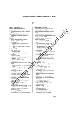 ALPHABETICAL INDEX TO DISEASES AND NATURE OF INJURY

F

tra

in

in

g

to
o

lo
nl
y

Failure, failed––continued
– expansion, terminal respiratory units
(newborn) (primary) P28.0
– fetal head to enter pelvic brim (mother)
O32.4
– – affecting fetus or newborn P03.1
– forceps NEC (with subsequent delivery by
cesarean section) O66.5
– – affecting fetus or newborn P03.1
– genital response F52.2
– heart (acute) (sudden) I50.9
– – with
– – – acute pulmonary edema – see
Failure, ventricular, left
– – – decompensation (see also Failure,
heart, congestive) I50.9
– – – dilatation – see Disease, heart
– – complicating
– – – anesthesia (general) (local) or other
sedation
– – – – during labor and delivery O74.2
– – – – in pregnancy O29.1
– – – – postpartum, puerperal O89.1
– – – delivery (cesarean) (instrumental)
O75.4
– – – surgery T81.8
– – congestive I50.0
– – – hypertensive (see also Hypertension,
heart) I11.0
– – – – with renal disease I13.0
– – – – – with renal failure I13.2
– – – newborn P29.0
– – degenerative (see also Degeneration,
myocardial) I51.5
– – due to presence of cardiac prosthesis
I97.1
– – high output – see Disease, heart
– – hypertensive (see also Hypertension,
heart) I11.0
– – – with renal disease I13.0
– – – – with renal failure I13.2
– – left (ventricular) (see also Failure,
ventricular, left) I50.1
– – newborn P29.0
– – organic – see Disease, heart
– – postoperative I97.8
– – – cardiac surgery I97.1
– – rheumatic (chronic) (inactive) – see
condition, by valve, rheumatic

Fo

ru

se

w

ith

Faber's syndrome D50.9
Fabry(-Anderson) disease E75.2
Face, facial – see also condition
– presentation, affecting fetus or newborn
P01.7
Faciocephalalgia, autonomic (see also
Neuropathy, peripheral, autonomic)
G90.0
Factor(s)
– psychic, associated with diseases
classified elsewhere F54
– psychological
– – affecting physical conditions F54
– – or behavioral
– – – affecting general medical condition
F54
Failure, failed
– aortic (valve) I35.8
– – rheumatic I06.8
– attempted abortion – see Abortion,
attempted
– biventricular I50.0
– cardiac (see also Failure, heart) I50.9
– – newborn P29.0
– cardiorenal (chronic) I50.9
– – hypertensive I13.2
– cardiorespiratory (see also Failure, heart)
R09.2
– – specified, during or due to a procedure
T81.8
– – – long-term effect of cardiac surgery
I97.1
– cerebrovascular I67.9
– cervical dilatation in labor O62.0
– – affecting fetus or newborn P03.6
– circulation, circulatory (peripheral) R57.9
– compensation – see Disease, heart
– compliance with medical treatment or
regimen Z91.1
– congestive (see also Failure, heart,
congestive) I50.0
– coronary (see also Insufficiency,
coronary) I24.8
– descent of head (at term) (mother) O32.4
– – affecting fetus or newborn P03.1
– engagement of head NEC (at term)
(mother) O32.4
– erection (penile) F52.2
– examination(s), anxiety concerning Z55.2

269

 
