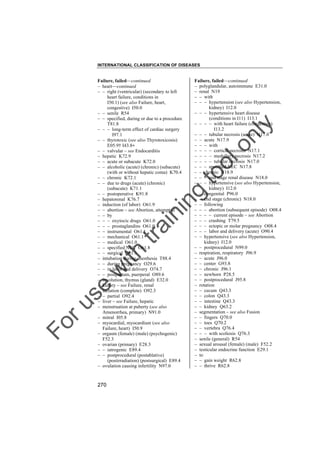 INTERNATIONAL CLASSIFICATION OF DISEASES

to
o

lo
nl
y

Failure, failed––continued
– polyglandular, autoimmune E31.0
– renal N19
– – with
– – – hypertension (see also Hypertension,
kidney) I12.0
– – – hypertensive heart disease
(conditions in I11) I13.1
– – – – with heart failure (congestive)
I13.2
– – – tubular necrosis (acute) N17.0
– – acute N17.9
– – – with
– – – – cortical necrosis N17.1
– – – – medullary necrosis N17.2
– – – – tubular necrosis N17.0
– – – specified NEC N17.8
– – chronic N18.9
– – – end stage renal disease N18.0
– – – hypertensive (see also Hypertension,
kidney) I12.0
– – congenital P96.0
– – end stage (chronic) N18.0
– – following
– – – abortion (subsequent episode) O08.4
– – – – current episode – see Abortion
– – – crushing T79.5
– – – ectopic or molar pregnancy O08.4
– – – labor and delivery (acute) O90.4
– – hypertensive (see also Hypertension,
kidney) I12.0
– – postprocedural N99.0
– respiration, respiratory J96.9
– – acute J96.0
– – center G93.8
– – chronic J96.1
– – newborn P28.5
– – postprocedural J95.8
– rotation
– – cecum Q43.3
– – colon Q43.3
– – intestine Q43.3
– – kidney Q63.2
– segmentation – see also Fusion
– – fingers Q70.0
– – toes Q70.2
– – vertebra Q76.4
– – – with scoliosis Q76.3
– senile (general) R54
– sexual arousal (female) (male) F52.2
– testicular endocrine function E29.1
– to
– – gain weight R62.8
– – thrive R62.8

Fo

ru

se

w

ith

tra

in

in

g

Failure, failed––continued
– heart––continued
– – right (ventricular) (secondary to left
heart failure, conditions in
I50.1) (see also Failure, heart,
congestive) I50.0
– – senile R54
– – specified, during or due to a procedure
T81.8
– – – long-term effect of cardiac surgery
I97.1
– – thyrotoxic (see also Thyrotoxicosis)
E05.9† I43.8"
– – valvular – see Endocarditis
– hepatic K72.9
– – acute or subacute K72.0
– – alcoholic (acute) (chronic) (subacute)
(with or without hepatic coma) K70.4
– – chronic K72.1
– – due to drugs (acute) (chronic)
(subacute) K71.1
– – postoperative K91.8
– hepatorenal K76.7
– induction (of labor) O61.9
– – abortion – see Abortion, attempted
– – by
– – – oxytocic drugs O61.0
– – – prostaglandins O61.0
– – instrumental O61.1
– – mechanical O61.1
– – medical O61.0
– – specified NEC O61.8
– – surgical O61.1
– intubation during anesthesia T88.4
– – during pregnancy O29.6
– – in labor and delivery O74.7
– – postpartum, puerperal O89.6
– involution, thymus (gland) E32.0
– kidney – see Failure, renal
– lactation (complete) O92.3
– – partial O92.4
– liver – see Failure, hepatic
– menstruation at puberty (see also
Amenorrhea, primary) N91.0
– mitral I05.8
– myocardial, myocardium (see also
Failure, heart) I50.9
– orgasm (female) (male) (psychogenic)
F52.3
– ovarian (primary) E28.3
– – iatrogenic E89.4
– – postprocedural (postablative)
(postirradiation) (postsurgical) E89.4
– ovulation causing infertility N97.0

270

 