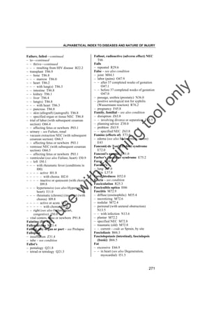 ALPHABETICAL INDEX TO DISEASES AND NATURE OF INJURY

tra

in

in

g

to
o

lo
nl
y

Fallout, radioactive (adverse effect) NEC
T66
Falls
– repeated R29.6
False – see also condition
– joint M84.1
– labor (pains) O47.9
– – after 37 completed weeks of gestation
O47.1
– – before 37 completed weeks of gestation
O47.0
– passage, urethra (prostatic) N36.0
– positive serological test for syphilis
(Wassermann reaction) R76.2
– pregnancy F45.8
Family, familial – see also condition
– disruption Z63.8
– – involving divorce or separation Z63.5
– planning advice Z30.0
– problem Z63.9
– – specified NEC Z63.8
Famine (effects of) T73.0
– edema (see also Malnutrition, severe)
E43
Fanconi(-de Toni)(-Debré) syndrome
E72.0
Fanconi's anemia D61.0
Farber's disease or syndrome E75.2
Farcy A24.0
Farmer's
– lung J67.0
– skin L57.8
Farsightedness H52.0
Fascia – see condition
Fasciculation R25.3
Fasciculitis optica H46
Fasciitis M72.9
– diffuse (eosinophilic) M35.4
– necrotizing M72.6
– nodular M72.4
– perirenal (with ureteral obstruction)
N13.5
– – with infection N13.6
– plantar M72.2
– specified NEC M72.8
– traumatic (old) M72.8
– – current – code as Sprain, by site
Fascioliasis B66.3
Fasciolopsiasis (intestinal), fasciolopsis
(buski) B66.5
Fat
– excessive E66.9
– – in heart (see also Degeneration,
myocardial) I51.5

Fo

ru

se

w

ith

Failure, failed––continued
– to––continued
– – thrive––continued
– – – resulting from HIV disease B22.2
– transplant T86.9
– – bone T86.8
– – – marrow T86.0
– – heart T86.2
– – – with lung(s) T86.3
– – intestine T86.8
– – kidney T86.1
– – liver T86.4
– – lung(s) T86.8
– – – with heart T86.3
– – pancreas T86.8
– – skin (allograft) (autograft) T86.8
– – specified organ or tissue NEC T86.8
– trial of labor (with subsequent cesarean
section) O66.4
– – affecting fetus or newborn P03.1
– urinary – see Failure, renal
– vacuum extraction NEC (with subsequent
cesarean section) O66.5
– – affecting fetus or newborn P03.1
– ventouse NEC (with subsequent cesarean
section) O66.5
– – affecting fetus or newborn P03.1
– ventricular (see also Failure, heart) I50.9
– – left I50.1
– – – with rheumatic fever (conditions in
I00)
– – – – active I01.8
– – – – – with chorea I02.0
– – – – inactive or quiescent (with chorea)
I09.8
– – – hypertensive (see also Hypertension,
heart) I11.0
– – – rheumatic (chronic) (inactive) (with
chorea) I09.8
– – – – active or acute I01.8
– – – – – with chorea I02.0
– – right (see also Failure, heart,
congestive) I50.0
– vital centers, fetus or newborn P91.8
Fainting (fit) R55
Fallen arches M21.4
Falling, any organ or part – see Prolapse
Fallopian
– insufflation Z31.4
– tube – see condition
Fallot's
– pentalogy Q21.8
– tetrad or tetralogy Q21.3

271

 