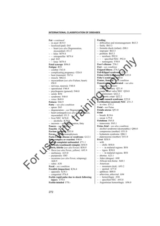 INTERNATIONAL CLASSIFICATION OF DISEASES

to
o

lo
nl
y

Feeding
– difficulties and mismanagement R63.3
– faulty R63.3
– formula check (infant) Z00.1
– improper R63.3
– problem R63.3
– – newborn P92.9
– – – specified NEC P92.8
– – nonorganic F50.8
Feer's disease T56.1
Feet – see condition
Feigned illness Z76.5
Feil-Klippel syndrome Q76.1
Felon (with lymphangitis) L03.0
Felty's syndrome M05.0
Femur, femoral – see condition
Fenestration, fenestrated – see also
Imperfect, closure
– aortopulmonary Q21.4
– cusps, heart valve NEC Q24.8
– – pulmonary Q22.2
– pulmonic cusps Q22.2
Fertile eunuch syndrome E23.0
Fertilization (assisted) NEC Z31.3
– in vitro Z31.2
Fetal – see Fetus
Fetalis uterus Q51.8
Fetid
– breath R19.6
– sweat L75.0
Fetishism F65.0
– transvestic F65.1
Fetus, fetal – see also condition
– alcohol syndrome (dysmorphic) Q86.0
– compressus (mother) O31.0
– hydantoin syndrome Q86.1
– papyraceous (mother) O31.0
Fever R50.9
– with
– – chills R50.8
– – – in malarial regions B54
– – rigors R50.8
– – – in malarial regions B54
– abortus A23.1
– Aden (dengue) A90
– African tick-borne A68.1
– American
– – mountain (tick) A93.2
– – spotted A77.0
– aphthous B08.8
– arbovirus, arboviral A94
– – hemorrhagic A94
– – specified NEC A93.8
– Argentinian hemorrhagic A96.0

Fo

ru

se

w

ith

tra

in

in

g

Fat––continued
– in stool R19.5
– localized (pad) E65
– – heart (see also Degeneration,
myocardial) I51.5
– – knee M79.4
– – retropatellar M79.4
– pad E65
– – knee M79.4
Fatal syncope R96.0
Fatigue R53
– combat F43.0
– complicating pregnancy O26.8
– heat (transient) T67.6
– muscle M62.6
– myocardium (see also Failure, heart)
I50.9
– nervous, neurosis F48.0
– operational F48.8
– psychogenic (general) F48.0
– senile R54
– syndrome F48.0
– voice R49.8
Fatness E66.9
Fatty – see also condition
– apron E65
– degeneration – see Degeneration, fatty
– heart (enlarged) (see also Degeneration,
myocardial) I51.5
– liver NEC K76.0
– – alcoholic K70.0
– necrosis – see Degeneration, fatty
Fauces – see condition
Faucitis J02.9
Favism (anemia) D55.0
Favus – see Dermatophytosis
Fazio-Londe disease or syndrome G12.1
Fear complex or reaction F40.9
Feared complaint unfounded Z71.1
Febricula (continued) (simple) R50.9
Febris, febrile (see also Fever) R50.9
– flava (see also Fever, yellow) A95.9
– melitensis A23.0
– puerperalis O85
– recurrens (see also Fever, relapsing)
A68.9
– rubra A38
Fecal – see condition
Fecalith (impaction) K56.4
– appendix K38.1
– congenital P76.8
Feeble rapid pulse due to shock following
injury T79.4
Feeble-minded F70.-

272

 