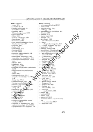 ALPHABETICAL INDEX TO DISEASES AND NATURE OF INJURY

tra

in

in

g

to
o

lo
nl
y

Fever––continued
– estivo-autumnal (malarial) B50.9
– famine A75.0
– following delivery O86.4
– Fort Bragg A27.8
– gastromalarial (see also Malaria) B54
– Gibraltar A23.0
– glandular B27.9
– Guama (viral) A92.8
– Haverhill A25.1
– hay (allergic) J30.1
– – with asthma (bronchial) J45.0
– – due to
– – – allergen other than pollen J30.3
– – – pollen, any plant or tree J30.1
– heat (effects) T67.0
– hematuric, bilious B50.8
– hemoglobinuric (bilious) (malarial) B50.8
– hemorrhagic (arthropod-borne) NEC A94
– – with renal syndrome A98.5† N08.0"
– – arenaviral A96.9
– – – specified NEC A96.8
– – Argentinian A96.0
– – Bangkok A91
– – Bolivian A96.1
– – Central Asian A98.0
– – Chikungunya A92.0
– – Crimean-Congo A98.0
– – dengue (virus) A91
– – epidemic A98.5† N08.0"
– – Junin (virus) A96.0
– – Korean A98.5† N08.0"
– – Machupo (virus) A96.1
– – mite-borne A93.8
– – mosquito-borne A92.8
– – Omsk A98.1
– – Philippine A91
– – Russian A98.5† N08.0"
– – Singapore A91
– – Southeast Asia A91
– – Thailand A91
– – tick-borne NEC A93.8
– – viral A99
– – – specified NEC A98.8
– herpetic B00.1
– inanition R50.9
– Indiana A93.8
– infective NEC B99
– intermittent (bilious) (see also Malaria)
B54
– – of unknown origin R50.9
– – pernicious B50.9

Fo

ru

se

w

ith

Fever––continued
– Assam B55.0
– Australian Q A78
– Bangkok hemorrhagic A91
– Barmah forest A92.8
– Bartonella A44.0
– bilious, hemoglobinuric B50.8
– blackwater B50.8
– blister B00.1
– Bolivian hemorrhagic A96.1
– Bonvale dam T73.3
– boutonneuse A77.1
– brain (see also Encephalitis) G04.9
– Brazilian purpuric A48.4
– breakbone A90
– Bullis A77.0
– Bunyamwera A92.8
– Burdwan B55.0
– Bwamba A92.8
– Cameroon (see also Malaria) B54
– cat-scratch A28.1
– Central Asian hemorrhagic A98.0
– cerebral (see also Encephalitis) G04.9
– cerebrospinal meningococcal A39.0†
G01"
– Chagres B50.9
– Chandipura A92.8
– Changuinola A93.8
– Charcot's (biliary) (hepatic) (intermittent)
K80.5
– Chikungunya (virus) (hemorrhagic)
A92.0
– Chitral A93.1
– Colorado tick (virus) A93.2
– congestive (remittent) (see also Malaria)
B54
– Congo virus A98.0
– continued malarial B50.9
– Corsican (see also Malaria) B54
– Crimean-Congo hemorrhagic A98.0
– Cyprus A23.0
– dandy A90
– deer fly (see also Tularemia) A21.9
– dengue (virus) A90
– – hemorrhagic A91
– – sandfly A93.1
– desert B38.0† J99.8"
– due to heat T67.0
– dumdum B55.0
– enteroviral exanthematous (Boston
exanthem) A88.0
– ephemeral (of unknown origin) R50.9
– epidemic hemorrhagic A98.5† N08.0"
– erysipelatous (see also Erysipelas) A46

273

 