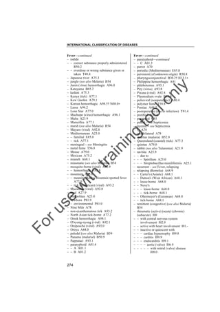 INTERNATIONAL CLASSIFICATION OF DISEASES

to
o

lo
nl
y

Fever––continued
– paratyphoid––continued
– – C A01.3
– parrot A70
– periodic (Mediterranean) E85.0
– persistent (of unknown origin) R50.8
– pharyngoconjunctival B30.2† H13.1"
– Philippine hemorrhagic A91
– phlebotomus A93.1
– Piry (virus) A93.8
– Pixuna (viral) A92.8
– Plasmodium ovale B53.0
– polioviral (nonparalytic) A80.4
– polymer fume T59.8
– Pontiac A48.2
– postoperative (due to infection) T81.4
– pretibial A27.8
– puerperal O85
– putrid – see Septicemia
– pyemic – see Septicemia
– Q A78
– quadrilateral A78
– quartan (malaria) B52.9
– Queensland (coastal) (tick) A77.3
– quintan A79.0
– rabbit (see also Tularemia) A21.9
– rat-bite A25.9
– – due to
– – – Spirillum A25.0
– – – Streptobacillus moniliformis A25.1
– recurrent – see Fever, relapsing
– relapsing (Borrelia) A68.9
– – Carter's (Asiatic) A68.1
– – Dutton's (West African) A68.1
– – louse-borne A68.0
– – Novy's
– – – louse-borne A68.0
– – – tick-borne A68.1
– – Obermeyer's (European) A68.0
– – tick-borne A68.1
– remittent (congestive) (see also Malaria)
B54
– rheumatic (active) (acute) (chronic)
(subacute) I00
– – with central nervous system
involvement I02.9
– – active with heart involvement I01.– – inactive or quiescent with
– – – cardiac hypertrophy I09.8
– – – carditis I09.9
– – – endocarditis I09.1
– – – – aortic (valve) I06.9
– – – – – with mitral (valve) disease
I08.0

Fo

ru

se

w

ith

tra

in

in

g

Fever––continued
– iodide
– – correct substance properly administered
R50.2
– – overdose or wrong substance given or
taken T48.4
– Japanese river A75.3
– jungle (see also Malaria) B54
– Junin (virus) hemorrhagic A96.0
– Katayama B65.2
– kedani A75.3
– Kenya (tick) A77.1
– Kew Garden A79.1
– Korean hemorrhagic A98.5† N08.0"
– Lassa A96.2
– Lone Star A77.0
– Machupo (virus) hemorrhagic A96.1
– Malta A23.9
– Marseilles A77.1
– marsh (see also Malaria) B54
– Mayaro (viral) A92.8
– Mediterranean A23.0
– – familial E85.0
– – tick A77.1
– meningeal – see Meningitis
– metal fume T56.8
– Meuse A79.0
– Mexican A75.2
– mianeh A68.1
– miasmatic (see also Malaria) B54
– mosquito-borne (viral) A92.9
– – hemorrhagic A92.8
– mountain A23.0
– – meaning Rocky Mountain spotted fever
A77.0
– – tick (American) (viral) A93.2
– Mucambo (viral) A92.8
– mud A27.9
– Neapolitan A23.0
– newborn P81.9
– – environmental P81.0
– Nine Mile A78
– non-exanthematous tick A93.2
– North Asian tick-borne A77.2
– Omsk hemorrhagic A98.1
– O'nyong-nyong (viral) A92.1
– Oropouche (viral) A93.0
– Oroya A44.0
– paludal (see also Malaria) B54
– Panama (malarial) B50.9
– Pappataci A93.1
– paratyphoid A01.4
– – A A01.1
– – B A01.2

274

 