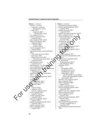 INTERNATIONAL CLASSIFICATION OF DISEASES

to
o

lo
nl
y

Absence––continued
– pericardium (congenital) Q24.8
– pituitary gland (congenital) Q89.2
– – acquired E89.3
– prostate (acquired) Z90.7
– – congenital Q55.4
– punctum lacrimale (congenital) Q10.4
– radius, congenital Q71.4
– rectum (congenital) Q42.1
– – with fistula Q42.0
– – acquired Z90.4
– rib (acquired) Z90.8
– – congenital Q76.6
– sacrum, congenital Q76.4
– salivary gland(s), congenital Q38.4
– scrotum, congenital Q55.2
– seminal vesicles (congenital) Q55.4
– – acquired Z90.7
– septum
– – atrial (congenital) Q21.1
– – between aorta and pulmonary artery
Q21.4
– – ventricular (congenital) Q20.4
– sex chromosome
– – female phenotype Q97.8
– – male phenotype Q98.8
– skull bone Q75.8
– – with
– – – anencephaly Q00.0
– – – encephalocele (see also
Encephalocele) Q01.9
– – – hydrocephalus Q03.9
– – – – with spina bifida (see also Spina
bifida, with hydrocephalus) Q05.4
– – – microcephaly Q02
– spermatic cord, congenital Q55.4
– spine, congenital Q76.4
– spleen (congenital) Q89.0
– – acquired D73.0
– sternum, congenital Q76.7
– stomach (acquired) (partial) Z90.3
– – congenital Q40.2
– superior vena cava, congenital Q26.8
– tendon (congenital) Q79.8
– testis (congenital) Q55.0
– – acquired Z90.7
– thumb (acquired) (unilateral) Z89.0
– – bilateral Z89.3
– – congenital Q71.3
– thyroid (gland) (acquired) E89.0
– – cartilage, congenital Q31.8
– – congenital E03.1
– toe(s) (acquired) (unilateral) (bilateral)
Z89.4

Fo

ru

se

w

ith

tra

in

in

g

Absence––continued
– intestine––continued
– – congenital––continued
– – – specified NEC Q41.8
– – large Z90.4
– – – congenital Q42.9
– – – – specified NEC Q42.8
– iris, congenital Q13.1
– jejunum (acquired) Z90.4
– – congenital Q41.1
– joint, congenital NEC Q74.8
– kidney(s) (acquired) Z90.5
– – congenital Q60.2
– – – bilateral Q60.1
– – – unilateral Q60.0
– larynx (congenital) Q31.8
– – acquired Z90.0
– leg (acquired) (above knee) (unilateral)
Z89.6
– – with arm(s) (any level) Z89.8
– – below knee Z89.5
– – bilateral (any level) Z89.7
– – – with arm(s) (any level) Z89.8
– – congenital Q72.8
– lens (acquired) H27.0
– – congenital Q12.3
– limb (acquired) – see Absence, extremity
– liver (congenital) Q44.7
– lung (fissure) (lobe) (bilateral) (unilateral)
(congenital) Q33.3
– – acquired (any part) Z90.2
– menstruation (see also Amenorrhea)
N91.2
– muscle (congenital) (pectoral) Q79.8
– – ocular Q10.3
– neutrophil D70
– nipple, congenital Q83.2
– nose (congenital) Q30.1
– – acquired Z90.0
– organ
– – acquired Z90.8
– – congenital Q89.8
– – of Corti, congenital Q16.5
– ovary (acquired) Z90.7
– – congenital Q50.0
– oviduct (acquired) Z90.7
– – congenital Q50.6
– pancreas (congenital) Q45.0
– – acquired Z90.4
– parathyroid gland (acquired) E89.2
– – congenital Q89.2
– patella, congenital Q74.1
– penis (congenital) Q55.5
– – acquired Z90.7

24

 