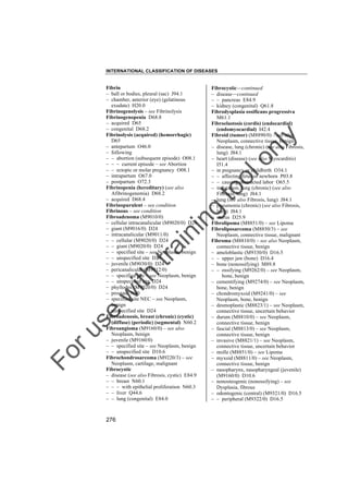 INTERNATIONAL CLASSIFICATION OF DISEASES

to
o

lo
nl
y

Fibrocystic––continued
– disease––continued
– – pancreas E84.9
– kidney (congenital) Q61.8
Fibrodysplasia ossificans progressiva
M61.1
Fibroelastosis (cordis) (endocardial)
(endomyocardial) I42.4
Fibroid (tumor) (M8890/0) – see also
Neoplasm, connective tissue, benign
– disease, lung (chronic) (see also Fibrosis,
lung) J84.1
– heart (disease) (see also Myocarditis)
I51.4
– in pregnancy or childbirth O34.1
– – affecting fetus or newborn P03.8
– – causing obstructed labor O65.5
– induration, lung (chronic) (see also
Fibrosis, lung) J84.1
– lung (see also Fibrosis, lung) J84.1
– pneumonia (chronic) (see also Fibrosis,
lung) J84.1
– uterus D25.9
Fibrolipoma (M8851/0) – see Lipoma
Fibroliposarcoma (M8850/3) – see
Neoplasm, connective tissue, malignant
Fibroma (M8810/0) – see also Neoplasm,
connective tissue, benign
– ameloblastic (M9330/0) D16.5
– – upper jaw (bone) D16.4
– bone (nonossifying) M89.8
– – ossifying (M9262/0) – see Neoplasm,
bone, benign
– cementifying (M9274/0) – see Neoplasm,
bone, benign
– chondromyxoid (M9241/0) – see
Neoplasm, bone, benign
– desmoplastic (M8823/1) – see Neoplasm,
connective tissue, uncertain behavior
– durum (M8810/0) – see Neoplasm,
connective tissue, benign
– fascial (M8813/0) – see Neoplasm,
connective tissue, benign
– invasive (M8821/1) – see Neoplasm,
connective tissue, uncertain behavior
– molle (M8851/0) – see Lipoma
– myxoid (M8811/0) – see Neoplasm,
connective tissue, benign
– nasopharynx, nasopharyngeal (juvenile)
(M9160/0) D10.6
– nonosteogenic (nonossifying) – see
Dysplasia, fibrous
– odontogenic (central) (M9321/0) D16.5
– – peripheral (M9322/0) D16.5

Fo

ru

se

w

ith

tra

in

in

g

Fibrin
– ball or bodies, pleural (sac) J94.1
– chamber, anterior (eye) (gelatinous
exudate) H20.0
Fibrinogenolysis – see Fibrinolysis
Fibrinogenopenia D68.8
– acquired D65
– congenital D68.2
Fibrinolysis (acquired) (hemorrhagic)
D65
– antepartum O46.0
– following
– – abortion (subsequent episode) O08.1
– – – current episode – see Abortion
– – ectopic or molar pregnancy O08.1
– intrapartum O67.0
– postpartum O72.3
Fibrinopenia (hereditary) (see also
Afibrinogenemia) D68.2
– acquired D68.4
Fibrinopurulent – see condition
Fibrinous – see condition
Fibroadenoma (M9010/0)
– cellular intracanalicular (M9020/0) D24
– giant (M9016/0) D24
– intracanalicular (M9011/0)
– – cellular (M9020/0) D24
– – giant (M9020/0) D24
– – specified site – see Neoplasm, benign
– – unspecified site D24
– juvenile (M9030/0) D24
– pericanalicular (M9012/0)
– – specified site – see Neoplasm, benign
– – unspecified site D24
– phyllodes (M9020/0) D24
– prostate N40
– specified site NEC – see Neoplasm,
benign
– unspecified site D24
Fibroadenosis, breast (chronic) (cystic)
(diffuse) (periodic) (segmental) N60.2
Fibroangioma (M9160/0) – see also
Neoplasm, benign
– juvenile (M9160/0)
– – specified site – see Neoplasm, benign
– – unspecified site D10.6
Fibrochondrosarcoma (M9220/3) – see
Neoplasm, cartilage, malignant
Fibrocystic
– disease (see also Fibrosis, cystic) E84.9
– – breast N60.1
– – – with epithelial proliferation N60.3
– – liver Q44.6
– – lung (congenital) E84.0

276

 