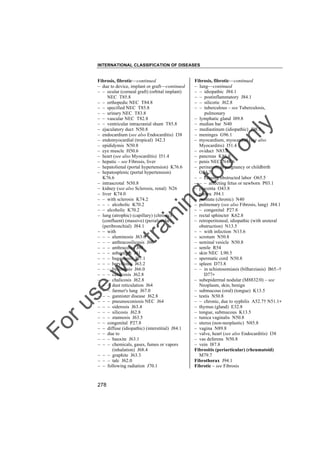 INTERNATIONAL CLASSIFICATION OF DISEASES

to
o

lo
nl
y

Fibrosis, fibrotic––continued
– lung––continued
– – idiopathic J84.1
– – postinflammatory J84.1
– – silicotic J62.8
– – tuberculous – see Tuberculosis,
pulmonary
– lymphatic gland I89.8
– median bar N40
– mediastinum (idiopathic) J98.5
– meninges G96.1
– myocardium, myocardial (see also
Myocarditis) I51.4
– oviduct N83.8
– pancreas K86.8
– penis NEC N48.6
– perineum, in pregnancy or childbirth
O34.7
– – causing obstructed labor O65.5
– – – affecting fetus or newborn P03.1
– placenta O43.8
– pleura J94.1
– prostate (chronic) N40
– pulmonary (see also Fibrosis, lung) J84.1
– – congenital P27.8
– rectal sphincter K62.8
– retroperitoneal, idiopathic (with ureteral
obstruction) N13.5
– – with infection N13.6
– scrotum N50.8
– seminal vesicle N50.8
– senile R54
– skin NEC L90.5
– spermatic cord N50.8
– spleen D73.8
– – in schistosomiasis (bilharziasis) B65.-†
D77"
– subepidermal nodular (M8832/0) – see
Neoplasm, skin, benign
– submucous (oral) (tongue) K13.5
– testis N50.8
– – chronic, due to syphilis A52.7† N51.1"
– thymus (gland) E32.8
– tongue, submucous K13.5
– tunica vaginalis N50.8
– uterus (non-neoplastic) N85.8
– vagina N89.8
– valve, heart (see also Endocarditis) I38
– vas deferens N50.8
– vein I87.8
Fibrositis (periarticular) (rheumatoid)
M79.7
Fibrothorax J94.1
Fibrotic – see Fibrosis

Fo

ru

se

w

ith

tra

in

in

g

Fibrosis, fibrotic––continued
– due to device, implant or graft––continued
– – ocular (corneal graft) (orbital implant)
NEC T85.8
– – orthopedic NEC T84.8
– – specified NEC T85.8
– – urinary NEC T83.8
– – vascular NEC T82.8
– – ventricular intracranial shunt T85.8
– ejaculatory duct N50.8
– endocardium (see also Endocarditis) I38
– endomyocardial (tropical) I42.3
– epididymis N50.8
– eye muscle H50.6
– heart (see also Myocarditis) I51.4
– hepatic – see Fibrosis, liver
– hepatolienal (portal hypertension) K76.6
– hepatosplenic (portal hypertension)
K76.6
– intrascrotal N50.8
– kidney (see also Sclerosis, renal) N26
– liver K74.0
– – with sclerosis K74.2
– – – alcoholic K70.2
– – alcoholic K70.2
– lung (atrophic) (capillary) (chronic)
(confluent) (massive) (perialveolar)
(peribronchial) J84.1
– – with
– – – aluminosis J63.0
– – – anthracosilicosis J60
– – – anthracosis J60
– – – asbestosis J61
– – – bagassosis J67.1
– – – berylliosis J63.2
– – – byssinosis J66.0
– – – calcicosis J62.8
– – – chalicosis J62.8
– – – dust reticulation J64
– – – farmer's lung J67.0
– – – gannister disease J62.8
– – – pneumoconiosis NEC J64
– – – siderosis J63.4
– – – silicosis J62.8
– – – stannosis J63.5
– – congenital P27.8
– – diffuse (idiopathic) (interstitial) J84.1
– – due to
– – – bauxite J63.1
– – – chemicals, gases, fumes or vapors
(inhalation) J68.4
– – – graphite J63.3
– – – talc J62.0
– – following radiation J70.1

278

 