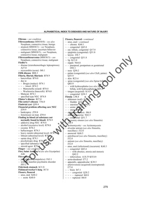 ALPHABETICAL INDEX TO DISEASES AND NATURE OF INJURY

tra

in

in

g

to
o

lo
nl
y

Fissure, fissured––continued
– anus, anal––continued
– – chronic K60.1
– – congenital Q43.8
– ear, lobule, congenital Q17.8
– epiglottis (congenital) Q31.8
– larynx J38.7
– – congenital Q31.8
– lip K13.0
– nipple N64.0
– – puerperal, postpartum or gestational
O92.1
– nose Q30.2
– palate (congenital) (see also Cleft, palate)
Q35.9
– skin R23.4
– spine (congenital) (see also Spina bifida)
Q05.9
– – with hydrocephalus (see also Spina
bifida, with hydrocephalus) Q05.4
– tongue (acquired) K14.5
– – congenital Q38.3
Fistula L98.8
– abdomen (wall) K63.2
– – bladder N32.2
– – intestine NEC K63.2
– – ureter N28.8
– – uterus N82.5
– abdominothoracic J86.0
– abdominouterine N82.5
– – congenital Q51.7
– accessory sinuses (see also Sinusitis)
J32.9
– actinomycotic – see Actinomycosis
– alveolar antrum (see also Sinusitis,
maxillary) J32.0
– anorectal K60.5
– antrobuccal (see also Sinusitis, maxillary)
J32.0
– antrum (see also Sinusitis, maxillary)
J32.0
– anus, anal (infectional) (recurrent) K60.3
– – congenital Q43.6
– – – with absence, atresia and stenosis
Q42.2
– – tuberculous A18.3† K93.0"
– aorta-duodenal I77.2
– appendix, appendicular K38.3
– arteriovenous (acquired) (nonruptured)
I77.0
– – brain I67.1
– – – congenital Q28.2
– – – – ruptured I60.8
– – – ruptured I60.8

Fo

ru

se

w

ith

Fibrous – see condition
Fibroxanthoma (M8830/0) – see also
Neoplasm, connective tissue, benign
– atypical (M8830/1) – see Neoplasm,
connective tissue, uncertain behavior
– malignant (M8830/3) – see Neoplasm,
connective tissue, malignant
Fibroxanthosarcoma (M8830/3) – see
Neoplasm, connective tissue, malignant
Fiedler's
– disease (icterohemorrhagic leptospirosis)
A27.0
– myocarditis (acute) I40.1
Fifth disease B08.3
Filaria, filarial, filariasis B74.9
– bancroftian B74.0
– due to
– – Brugia (malayi) B74.1
– – – timori B74.2
– – Mansonella ozzardi B74.4
– – Wuchereria (bancrofti) B74.0
– Malayan B74.1
– specified type NEC B74.8
Filatov's disease B27.0
File-cutter's disease T56.0
Fimbrial cyst Q50.4
Financial problem affecting care NEC
Z59.9
– bankruptcy Z59.8
– foreclosure on loan Z59.8
Finding in blood (of substance not
normally found in blood) R78.9
– addictive drug NEC R78.4
– alcohol (excessive level) R78.0
– cocaine R78.2
– hallucinogen R78.3
– heavy metals (abnormal level) R78.7
– lithium (abnormal level) R78.8
– opiate drug R78.1
– psychotropic drug R78.5
– specified substance NEC R78.8
– steroid agent R78.6
Finger – see condition
Fire, Saint Anthony's (see also Erysipelas)
A46
Fire-setting
– pathological (compulsive) F63.1
– without manifest psychiatric disorder
Z03.2
Fish-hook stomach K31.8
Fishmeal-worker's lung J67.8
Fissure, fissured
– anus, anal K60.2
– – acute K60.0

279

 