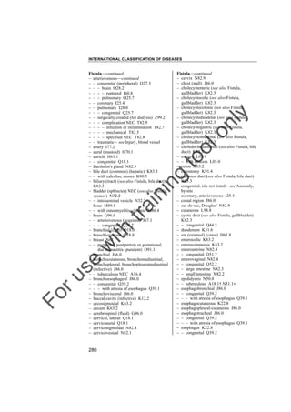 INTERNATIONAL CLASSIFICATION OF DISEASES

to
o

lo
nl
y

Fistula––continued
– cervix N82.9
– chest (wall) J86.0
– cholecystenteric (see also Fistula,
gallbladder) K82.3
– cholecystocolic (see also Fistula,
gallbladder) K82.3
– cholecystocolonic (see also Fistula,
gallbladder) K82.3
– cholecystoduodenal (see also Fistula,
gallbladder) K82.3
– cholecystogastric (see also Fistula,
gallbladder) K82.3
– cholecystointestinal (see also Fistula,
gallbladder) K82.3
– choledochoduodenal (see also Fistula, bile
duct) K83.3
– coccyx L05.9
– – with abscess L05.0
– colon K63.2
– colostomy K91.4
– common duct (see also Fistula, bile duct)
K83.3
– congenital, site not listed – see Anomaly,
by site
– coronary, arteriovenous I25.4
– costal region J86.0
– cul-de-sac, Douglas' N82.9
– cutaneous L98.8
– cystic duct (see also Fistula, gallbladder)
K82.3
– – congenital Q44.5
– duodenum K31.6
– ear (external) (canal) H61.8
– enterocolic K63.2
– enterocutaneous K63.2
– enterouterine N82.4
– – congenital Q51.7
– enterovaginal N82.4
– – congenital Q52.2
– – large intestine N82.3
– – small intestine N82.2
– epididymis N50.8
– – tuberculous A18.1† N51.1"
– esophagobronchial J86.0
– – congenital Q39.2
– – – with atresia of esophagus Q39.1
– esophagocutaneous K22.8
– esophagopleural-cutaneous J86.0
– esophagotracheal J86.0
– – congenital Q39.2
– – – with atresia of esophagus Q39.1
– esophagus K22.8
– – congenital Q39.2

Fo

ru

se

w

ith

tra

in

in

g

Fistula––continued
– arteriovenous––continued
– – congenital (peripheral) Q27.3
– – – brain Q28.2
– – – – ruptured I60.8
– – – pulmonary Q25.7
– – coronary I25.4
– – pulmonary I28.0
– – – congenital Q25.7
– – surgically created (for dialysis) Z99.2
– – – complication NEC T82.9
– – – – infection or inflammation T82.7
– – – – mechanical T82.5
– – – – specified NEC T82.8
– – traumatic – see Injury, blood vessel
– artery I77.2
– aural (mastoid) H70.1
– auricle H61.1
– – congenital Q18.1
– Bartholin's gland N82.9
– bile duct (common) (hepatic) K83.3
– – with calculus, stones K80.5
– biliary (tract) (see also Fistula, bile duct)
K83.3
– bladder (sphincter) NEC (see also Fistula,
vesico-) N32.2
– – into seminal vesicle N32.2
– bone M89.8
– – with osteomyelitis, chronic M86.4
– brain G96.0
– – arteriovenous (acquired) I67.1
– – – congenital Q28.2
– branchial (cleft) Q18.0
– branchiogenous Q18.0
– breast N61
– – puerperal, postpartum or gestational,
due to mastitis (purulent) O91.1
– bronchial J86.0
– bronchocutaneous, bronchomediastinal,
bronchopleural, bronchopleuromediastinal
(infective) J86.0
– – tuberculous NEC A16.4
– bronchoesophageal J86.0
– – congenital Q39.2
– – – with atresia of esophagus Q39.1
– bronchovisceral J86.0
– buccal cavity (infective) K12.2
– cecosigmoidal K63.2
– cecum K63.2
– cerebrospinal (fluid) G96.0
– cervical, lateral Q18.1
– cervicoaural Q18.1
– cervicosigmoidal N82.4
– cervicovesical N82.1

280

 