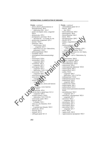 INTERNATIONAL CLASSIFICATION OF DISEASES

to
o

lo
nl
y

Fistula––continued
– submandibular gland K11.4
– thoracic J86.0
– – duct I89.8
– thoracoabdominal J86.0
– thoracogastric J86.0
– thoracointestinal J86.0
– thorax J86.0
– thyroglossal duct Q89.2
– thyroid E07.8
– trachea, congenital (external) (internal)
Q32.1
– tracheoesophageal J86.0
– – congenital Q39.2
– – – with atresia of esophagus Q39.1
– – following tracheostomy J95.0
– traumatic arteriovenous (see also Injury,
blood vessel) T14.5
– tuberculous – code as Tuberculosis, by
site
– umbilicourinary Q64.8
– urachus, congenital Q64.4
– ureter (persistent) N28.8
– ureteroabdominal N28.8
– ureterorectal N28.8
– ureterosigmoido-abdominal N28.8
– ureterovaginal N82.1
– ureterovesical N32.2
– urethra N36.0
– – congenital Q64.7
– – tuberculous A18.1† N37.8"
– urethroperineal N36.0
– urethroperineovesical N32.2
– urethrorectal N36.0
– – congenital Q64.7
– urethroscrotal N50.8
– urethrovaginal N82.1
– urethrovesical N32.2
– urinary (tract) (persistent) (recurrent)
N36.0
– uteroabdominal N82.5
– – congenital Q51.7
– uteroenteric, uterointestinal N82.4
– – congenital Q51.7
– uterorectal N82.4
– – congenital Q51.7
– uteroureteric N82.1
– uterourethral Q51.7
– uterovaginal N82.8
– uterovesical N82.1
– – congenital Q51.7
– uterus N82.9
– vagina (wall) N82.9
– vaginocutaneous (postpartal) N82.5

Fo

ru

se

w

ith

tra

in

in

g

Fistula––continued
– pleura, pleural, pleurocutaneous or
pleuroperitoneal J86.0
– – tuberculous NEC A16.5
– portal vein-hepatic artery, congenital
Q26.6
– postauricular H70.1
– postoperative, persistent T81.8
– – specified site – see Fistula, by site
– preauricular (congenital) Q18.1
– prostate N42.8
– pulmonary J86.0
– – arteriovenous I28.0
– – – congenital Q25.7
– – tuberculous (see also Tuberculosis,
pulmonary) A16.2
– pulmonoperitoneal J86.0
– rectolabial N82.4
– rectosigmoid (intercommunicating)
K63.2
– rectoureteral N28.8
– rectourethral N36.0
– – congenital Q64.7
– rectouterine N82.4
– – congenital Q51.7
– rectovaginal N82.3
– – congenital Q52.2
– – tuberculous A18.1† N74.1"
– rectovesical N32.1
– – congenital Q64.7
– rectovesicovaginal N82.3
– rectovulval N82.4
– – congenital Q52.7
– rectum (to skin) K60.4
– – congenital Q43.6
– – – with absence, atresia and stenosis
Q42.0
– – tuberculous A18.3† K93.0"
– renal N28.8
– retroauricular H70.1
– salivary duct or gland (any) K11.4
– – congenital Q38.4
– scrotum (urinary) N50.8
– – tuberculous A18.1† N51.8"
– semicircular canals H83.1
– sigmoid K63.2
– – to bladder N32.1
– sinus (see also Sinusitis) J32.9
– skin L98.8
– – to genital tract (female) N82.5
– splenocolic D73.8
– stercoral K63.2
– stomach K31.6
– sublingual gland K11.4

282

 