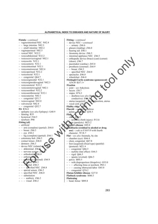 ALPHABETICAL INDEX TO DISEASES AND NATURE OF INJURY

tra

in

in

g

to
o

lo
nl
y

Fitting––continued
– device NEC––continued
– – urinary Z46.6
– glasses (reading) Z46.0
– hearing aid Z46.1
– ileostomy device Z46.5
– intestinal appliance NEC Z46.5
– orthopedic device (brace) (cast) (corset)
(shoes) Z46.7
– pacemaker (cardiac) Z45.0
– prosthesis (external) Z44.9
– – breast Z44.3
– – specified NEC Z44.8
– spectacles Z46.0
– wheelchair Z46.8
Fitzhugh-Curtis syndrome (gonococcal)
A54.8† K67.1"
Fixation
– joint – see Ankylosis
– larynx J38.7
– stapes H74.3
– – deafness (see also Deafness,
conductive) H90.2
– uterus (acquired) – see Malposition, uterus
– vocal cord J38.3
Flabby ridge K06.8
Flaccid – see also condition
– palate, congenital Q38.5
Flail
– chest S22.5
– – newborn (birth injury) P13.8
– joint (paralytic) M25.2
Flajani's disease E05.0
Flashbacks (residual to alcohol or drug
use) – code to F10-F19 with fourth
character .7F1X.7
Flat – see also Anomaly, by site
– chamber (eye) H44.4
– chest, congenital Q67.8
– foot (acquired) (fixed type) (painful)
(postural) M21.4
– – congenital Q66.5
– – rachitic (late effect) E64.3
– – rigid Q66.5
– – spastic (everted) Q66.5
– pelvis M95.5
– – with disproportion (fetopelvic) O33.0
– – – affecting fetus or newborn P03.1
– – – causing obstructed labor O65.0
– – congenital Q74.2
Flatau-Schilder disease G37.0
Flatback syndrome M40.3
Flattening
– head, femur M89.8

Fo

ru

se

w

ith

Fistula––continued
– vaginointestinal NEC N82.4
– – large intestine N82.3
– – small intestine N82.2
– vaginoperineal N82.5
– vesical NEC N32.2
– vesicoabdominal N32.2
– vesicocervicovaginal N82.1
– vesicocolic N32.1
– vesicoenteric N32.1
– vesicointestinal N32.1
– vesicometrorectal N82.4
– vesicoperineal N32.2
– vesicorectal N32.1
– – congenital Q64.7
– vesicosigmoidal N32.1
– vesicosigmoidovaginal N82.3
– vesicoureteral N32.2
– vesicoureterovaginal N82.1
– vesicourethral N32.2
– vesicourethrorectal N32.1
– vesicouterine N82.1
– – congenital Q51.7
– vesicovaginal N82.0
– vulvorectal N82.4
– – congenital Q52.7
Fit R56.8
– epileptic (see also Epilepsy) G40.9
– fainting R55
– hysterical F44.5
– newborn P90
Fitting (of)
– artificial
– – arm (complete) (partial) Z44.0
– – breast Z44.3
– – eye Z44.2
– – leg (complete) (partial) Z44.1
– colostomy belt Z46.5
– contact lenses Z46.0
– dentures Z46.3
– device NEC (related to) Z46.9
– – abdominal Z46.5
– – nervous system Z46.2
– – orthodontic Z46.4
– – orthotic Z46.7
– – prosthetic (external) Z44.9
– – – breast Z44.3
– – – dental Z46.3
– – – specified NEC Z44.8
– – special senses Z46.2
– – specified NEC Z46.8
– – substitution
– – – auditory Z46.2
– – – visual Z46.2

283

 