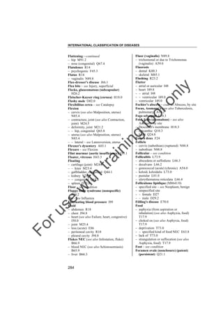 INTERNATIONAL CLASSIFICATION OF DISEASES

to
o

lo
nl
y

Fluor (vaginalis) N89.8
– trichomonal or due to Trichomonas
(vaginalis) A59.0
Fluorosis
– dental K00.3
– skeletal M85.1
Flushing R23.2
Flutter
– atrial or auricular I48
– heart I49.8
– – atrial I48
– – ventricular I49.0
– ventricular I49.0
Fochier's abscess – code as Abscess, by site
Focus, Assmann's (see also Tuberculosis,
pulmonary) A16.2
Fogo selvagem L10.3
Fold, folds (anomalous) – see also
Anomaly, by site
– Descemet's membrane H18.3
– epicanthic Q10.3
– heart Q24.8
Folie à deux F24
Follicle
– cervix (nabothian) (ruptured) N88.8
– nabothian N88.8
Follicular – see condition
Folliculitis L73.9
– abscedens et suffodiens L66.3
– decalvans L66.2
– gonococcal (acute) (chronic) A54.0
– keloid, keloidalis L73.0
– pustular L01.0
– ulerythematosa reticulata L66.4
Folliculome lipidique (M8641/0)
– specified site – see Neoplasm, benign
– unspecified site
– – female D27
– – male D29.2
Fölling's disease E70.0
Food
– asphyxia (from aspiration or
inhalation) (see also Asphyxia, food)
T17.9
– choked on (see also Asphyxia, food)
T17.9
– deprivation T73.0
– – specified kind of food NEC E63.8
– lack of T73.0
– strangulation or suffocation (see also
Asphyxia, food) T17.9
Foot – see condition
Foramen ovale (nonclosure) (patent)
(persistent) Q21.1

Fo

ru

se

w

ith

tra

in

in

g

Flattening––continued
– hip M91.2
– nose (congenital) Q67.4
Flatulence R14
– psychogenic F45.3
Flatus R14
– vaginalis N89.8
Flax-dresser's disease J66.1
Flea bite – see Injury, superficial
Flecks, glaucomatous (subcapsular)
H26.2
Fleischer-Kayser ring (cornea) H18.0
Fleshy mole O02.0
Flexibilitas cerea – see Catalepsy
Flexion
– cervix (see also Malposition, uterus)
N85.4
– contracture, joint (see also Contraction,
joint) M24.5
– deformity, joint M21.2
– – hip, congenital Q65.8
– uterus (see also Malposition, uterus)
N85.4
– – lateral – see Lateroversion, uterus
Flexner's dysentery A03.1
Flexure – see Flexion
Flint murmur (aortic insufficiency) I35.1
Floater, vitreous H43.3
Floating
– cartilage (joint) M24.0
– – knee M23.4
– gallbladder, congenital Q44.1
– kidney N28.8
– – congenital Q63.8
– spleen D73.8
Floor – see condition
Floppy baby syndrome (nonspecific)
P94.2
Flu – see Influenza
Fluctuating blood pressure I99
Fluid
– abdomen R18
– chest J94.8
– heart (see also Failure, heart, congestive)
I50.0
– joint M25.4
– loss (acute) E86
– peritoneal cavity R18
– pleural cavity J94.8
Flukes NEC (see also Infestation, fluke)
B66.9
– blood NEC (see also Schistosomiasis)
B65.9
– liver B66.3

284

 
