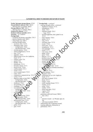 ALPHABETICAL INDEX TO DISEASES AND NATURE OF INJURY

tra

in

in

g

to
o

lo
nl
y

Foreign body––continued
– entering through orifice––continued
– – Highmore's antrum T17.0
– – hypopharynx T17.2
– – ileum T18.3
– – intestine (small) T18.3
– – – large T18.4
– – lacrimal apparatus, duct, gland or sac
T15.8
– – large intestine T18.4
– – larynx T17.3
– – lung T17.8
– – maxillary sinus T17.0
– – mouth T18.0
– – nasal sinus T17.0
– – nasopharynx T17.2
– – nose (passage) T17.1
– – nostril T17.1
– – oral cavity T18.0
– – palate T18.0
– – penis T19.8
– – pharynx T17.2
– – piriform sinus T17.2
– – rectosigmoid (junction) T18.5
– – rectum T18.5
– – respiratory tract T17.9
– – – multiple parts T17.8
– – – specified part NEC T17.8
– – sinus (accessory) (frontal) (maxillary)
(nasal) T17.0
– – – piriform T17.2
– – small intestine T18.3
– – stomach T18.2
– – suffocation by (see also Asphyxia,
food) T17.9
– – tear ducts or glands T15.8
– – throat T17.2
– – tongue T18.0
– – tonsil, tonsillar (fossa) T17.2
– – trachea T17.4
– – ureter T19.8
– – urethra T19.0
– – uterus (any part) T19.3
– – vagina T19.2
– – vulva T19.2
– granuloma (old) (soft tissue) M60.2
– – skin L92.3
– in
– – puncture wound – see Wound, open, by
site
– – soft tissue (residual) M79.5
– inadvertently left in operation wound
(causing adhesions, obstruction or
perforation) T81.5

Fo

ru

se

w

ith

Forbes' glycogen storage disease E74.0
Forced birth or delivery NEC O83.9
– affecting fetus or newborn P03.8
Forceps delivery NEC O81.3
– affecting fetus or newborn P03.2
Fordyce-Fox disease L75.2
Fordyce's disease (mouth) Q38.6
Forearm – see condition
Foreign body
– accidently left during a procedure T81.5
– anterior chamber (eye) S05.5
– ciliary body (eye) S05.5
– entering through orifice
– – accessory sinus T17.0
– – alimentary canal T18.9
– – – multiple parts T18.8
– – – specified part NEC T18.8
– – alveolar process T18.0
– – antrum (Highmore's) T17.0
– – anus T18.5
– – appendix T18.4
– – asphyxia due to (see also Asphyxia,
food) T17.9
– – auditory canal T16
– – auricle T16
– – bladder T19.1
– – bronchioles T17.8
– – bronchus (main) T17.5
– – buccal cavity T18.0
– – canthus (inner) T15.1
– – cecum T18.4
– – cervix (canal) (uteri) T19.3
– – colon T18.4
– – conjunctiva, conjunctival sac T15.1
– – cornea T15.0
– – digestive organ or tract NEC T18.9
– – – multiple parts T18.8
– – – specified part NEC T18.8
– – duodenum T18.3
– – ear (external) T16
– – esophagus T18.1
– – eye (external) NEC T15.9
– – – multiple parts T15.8
– – – specified part NEC T15.8
– – eyeball T15.8
– – eyelid T15.1
– – gastrointestinal tract T18.9
– – – multiple parts T18.8
– – – specified part NEC T18.8
– – genitourinary tract T19.9
– – – multiple parts T19.8
– – – specified part NEC T19.8
– – globe T15.8
– – gum T18.0

285

 