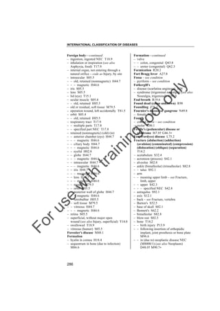 INTERNATIONAL CLASSIFICATION OF DISEASES

to
o

lo
nl
y

Formation––continued
– valve
– – colon, congenital Q43.8
– – ureter (congenital) Q62.3
Formication R20.2
Fort Bragg fever A27.8
Fossa – see condition
– pyriform – see condition
Fothergill's
– disease (scarlatina anginosa) A38
– syndrome (trigeminal neuralgia) (see also
Neuralgia, trigeminal) G50.0
Foul breath R19.6
Found dead (cause unknown) R98
Foundling Z76.1
Fournier's disease or gangrene N49.8
– female N76.8
Fourth
– cranial nerve – see condition
– molar K00.1
Foville's (peduncular) disease or
syndrome I67.8† G46.3"
Fox(-Fordyce) disease L75.2
Fracture (abduction) (adduction)
(avulsion) (comminuted) (compression)
(dislocation) (oblique) (separation)
T14.2
– acetabulum S32.4
– acromion (process) S42.1
– alveolus S02.8
– ankle (bimalleolar) (trimalleolar) S82.8
– – talus S92.1
– arm
– – meaning upper limb – see Fracture,
limb, upper
– – upper S42.3
– – – specified NEC S42.8
– astragalus S92.1
– axis S12.1
– back – see Fracture, vertebra
– Barton's S52.5
– base of skull S02.1
– Bennett's S62.2
– bimalleolar S82.8
– blow-out S02.3
– bone T14.2
– – birth injury P13.9
– – following insertion of orthopedic
implant, joint prosthesis or bone plate
M96.6
– – in (due to) neoplastic disease NEC
(M8000/1) (see also Neoplasm)
D48.0† M90.7"

Fo

ru

se

w

ith

tra

in

in

g

Foreign body––continued
– ingestion, ingested NEC T18.9
– inhalation or inspiration (see also
Asphyxia, food) T17.9
– internal organ, not entering through a
natural orifice – code as Injury, by site
– intraocular S05.5
– – old, retained (nonmagnetic) H44.7
– – – magnetic H44.6
– iris S05.5
– lens S05.5
– lid (eye) T15.1
– ocular muscle S05.4
– – old, retained H05.5
– old or residual, soft tissue M79.5
– operation wound, left accidentally T81.5
– orbit S05.4
– – old, retained H05.5
– respiratory tract T17.9
– – multiple parts T17.8
– – specified part NEC T17.8
– retained (nonmagnetic) (old) (in)
– – anterior chamber (eye) H44.7
– – – magnetic H44.6
– – ciliary body H44.7
– – – magnetic H44.6
– – eyelid H02.8
– – globe H44.7
– – – magnetic H44.6
– – intraocular H44.7
– – – magnetic H44.6
– – iris H44.7
– – – magnetic H44.6
– – lens H44.7
– – – magnetic H44.6
– – muscle M79.5
– – orbit H05.5
– – posterior wall of globe H44.7
– – – magnetic H44.6
– – retrobulbar H05.5
– – soft tissue M79.5
– – vitreous H44.7
– – – magnetic H44.6
– retina S05.5
– superficial, without major open
wound (see also Injury, superficial) T14.0
– swallowed T18.9
– vitreous (humor) S05.5
Forestier's disease M48.1
Formation
– hyalin in cornea H18.4
– sequestrum in bone (due to infection)
M86.6

286

 