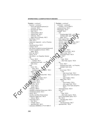 INTERNATIONAL CLASSIFICATION OF DISEASES

to
o

lo
nl
y

Fracture––continued
– metastatic––continued
– – vertebra C79.5† M49.5"
– metatarsal bone S92.3
– Monteggia's S52.0
– multiple T02.9
– – arm
– – – meaning upper limb – see Fracture,
multiple, limb, upper
– – – upper S42.7
– – body regions NEC T02.8
– – bones of trunk NEC T02.1
– – clavicle, scapula and humerus S42.7
– – face bone(s) (with skull) S02.7
– – femur S72.7
– – fingers S62.7
– – foot S92.7
– – forearm NEC S52.7
– – hand (and wrist) NEC S62.8
– – – fingers alone S62.7
– – – metacarpal bones S62.4
– – head S02.7
– – – with
– – – – neck T02.0
– – – – other body regions T02.8
– – leg
– – – lower S82.7
– – – meaning lower limb – see Fracture,
multiple, limb, lower
– – limb
– – – lower (one) T02.3
– – – – with
– – – – – other lower limb T02.5
– – – – – thorax, lower back and pelvis
T02.7
– – – – – upper limb(s) T02.6
– – – upper (one) T02.2
– – – – with
– – – – – lower limb(s) T02.6
– – – – – other upper limb T02.4
– – – – – thorax, lower back and pelvis
T02.7
– – metacarpal bones S62.4
– – neck S12.7
– – – with
– – – – head T02.0
– – – – other body regions T02.8
– – pelvis (and lumbar spine) S32.7
– – ribs S22.4
– – – with flail chest S22.5
– – skull S02.7
– – – with facial bones S02.7
– – specified NEC T02.8

Fo

ru

se

w

ith

tra

in

in

g

Fracture––continued
– humerus––continued
– – lower end (articular process) or
extremity S42.4
– – proximal end S42.2
– – shaft S42.3
– – supracondylar S42.4
– – surgical neck S42.2
– – tuberosity S42.2
– – upper end or extremity S42.2
– hyoid bone S12.8
– ilium S32.3
– impaction, impacted – code as Fracture,
by site
– innominate bone S32.3
– ischium S32.8
– jaw (bone) (condyle) (coronoid (process))
(ramus) (symphysis) (lower) S02.6
– – upper S02.4
– knee cap S82.0
– larynx S12.8
– late effects – see Sequelae, fracture
– leg
– – lower S82.9
– – – multiple S82.7
– – meaning lower limb – see Fracture,
limb, lower
– limb
– – lower T12
– – – both T02.5
– – – multiple (same limb) NEC T02.3
– – upper T10
– – – both T02.4
– – – multiple (same limb) NEC T02.2
– lumbar spine S32.0
– – with pelvis (multiple) S32.7
– lumbosacral spine S32.8
– malar bone S02.4
– Malgaigne's S32.7
– malleolus S82.8
– – lateral S82.6
– – medial S82.5
– malunion M84.0
– mandible (condylar) (lower jaw) S02.6
– manubrium (sterni) S22.2
– march S92.3
– maxilla, maxillary (bone) (sinus)
(superior) (upper jaw) S02.4
– – inferior S02.6
– metacarpal S62.3
– – first S62.2
– – multiple S62.4
– – specified NEC S62.3
– metastatic (M8000/6) C79.5† M90.7"

288

 