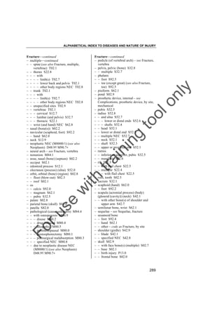ALPHABETICAL INDEX TO DISEASES AND NATURE OF INJURY

tra

in

in

g

to
o

lo
nl
y

Fracture––continued
– pedicle (of vertebral arch) – see Fracture,
vertebra
– pelvis, pelvic (bone) S32.8
– – multiple S32.7
– phalanx
– – foot S92.5
– – toe (except great) (see also Fracture,
toe) S92.5
– pisiform S62.1
– pond S02.9
– prosthetic device, internal – see
Complications, prosthetic device, by site,
mechanical
– pubis S32.5
– radius S52.8
– – and ulna S52.7
– – – lower or distal ends S52.6
– – – shafts S52.4
– – head S52.1
– – lower or distal end S52.5
– – multiple NEC S52.7
– – neck S52.1
– – shaft S52.3
– – upper or proximal end S52.1
– ramus
– – inferior or superior, pubis S32.5
– – mandible S02.6
– rib S22.3
– – with flail chest S22.5
– – multiple S22.4
– – – with flail chest S22.5
– root, tooth S02.5
– sacrum S32.1
– scaphoid (hand) S62.0
– – foot S92.2
– scapula (acromial process) (body)
(glenoid (cavity)) (neck) S42.1
– – with other bone(s) of shoulder and
upper arm S42.7
– semilunar bone, wrist S62.1
– sequelae – see Sequelae, fracture
– sesamoid bone
– – foot S92.4
– – hand S62.1
– – other – code as Fracture, by site
– shoulder (girdle) S42.9
– – blade S42.1
– – specified NEC S42.8
– skull S02.9
– – with face bone(s) (multiple) S02.7
– – base S02.1
– – birth injury P13.0
– – frontal bone S02.0

Fo

ru

se

w

ith

Fracture––continued
– multiple––continued
– – spine (see also Fracture, multiple,
vertebrae) T02.1
– – thorax S22.8
– – – with
– – – – limb(s) T02.7
– – – – lower back and pelvis T02.1
– – – – other body regions NEC T02.8
– – trunk T02.1
– – – with
– – – – limb(s) T02.7
– – – – other body regions NEC T02.8
– – unspecified sites T02.9
– – vertebrae T02.1
– – – cervical S12.7
– – – lumbar (and pelvis) S32.7
– – – thoracic S22.1
– – wrist (and hand) NEC S62.8
– nasal (bone(s)) S02.2
– navicular (scaphoid, foot) S92.2
– – hand S62.0
– neck S12.9
– neoplastic NEC (M8000/1) (see also
Neoplasm) D48.9† M90.7"
– neural arch – see Fracture, vertebra
– nonunion M84.1
– nose, nasal (bone) (septum) S02.2
– occiput S02.1
– odontoid process S12.1
– olecranon (process) (ulna) S52.0
– orbit, orbital (bone) (region) S02.8
– – floor (blow-out) S02.3
– – roof S02.1
– os
– – calcis S92.0
– – magnum S62.1
– – pubis S32.5
– palate S02.8
– parietal bone (skull) S02.0
– patella S82.0
– pathological (cause unknown) M84.4
– – with osteoporosis M80.9
– – – disuse M80.2
– – – drug-induced M80.4
– – – idiopathic M80.5
– – – postmenopausal M80.0
– – – postoophorectomy M80.1
– – – postsurgical malabsorption M80.3
– – – specified NEC M80.8
– – due to neoplastic disease NEC
(M8000/1) (see also Neoplasm)
D48.9† M90.7"

289

 