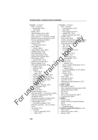 INTERNATIONAL CLASSIFICATION OF DISEASES

to
o

lo
nl
y

Fracture––continued
– ulna––continued
– – coronoid process S52.0
– – head S52.8
– – lower (distal) end S52.8
– – multiple NEC S52.7
– – upper or proximal end S52.0
– unciform S62.1
– vault of skull S02.0
– vertebra, vertebral (back) (body) (column)
(neural arch) (pedicle) (spinous process)
(transverse process) T08
– – atlas S12.0
– – axis S12.1
– – birth injury P11.5
– – cervical (teardrop) S12.9
– – – axis S12.1
– – – first (atlas) S12.0
– – – multiple S12.7
– – – second (axis) S12.1
– – – specified NEC S12.2
– – coccyx S32.2
– – dorsal S22.0
– – – multiple S22.1
– – fetus or newborn (birth injury) P11.5
– – lumbar S32.0
– – – multiple S32.7
– – metastatic (M8000/6) C79.5† M49.5"
– – sacrum S32.1
– – thoracic S22.0
– – – multiple S22.1
– vertex S02.0
– vomer (bone) S02.2
– wrist NEC S62.8
– xiphisternum, xiphoid (process) S22.2
– zygoma S02.4
Fragile, fragility
– autosomal site Q95.5
– bone, congenital (with blue sclera) Q78.0
– capillary (hereditary) D69.8
– hair L67.8
– nails L60.3
– non-sex chromosome site Q95.5
– X chromosome Q99.2
Fragilitas
– crinium L67.8
– ossium (with blue sclerae) (hereditary)
Q78.0
– unguium L60.3
– – congenital Q84.6
Frambesia, frambesial (tropica) (see also
Yaws) A66.9
– initial lesion or ulcer A66.0
– primary A66.0

Fo

ru

se

w

ith

tra

in

in

g

Fracture––continued
– skull––continued
– – parietal bone S02.0
– – vault S02.0
– Smith's S52.5
– sphenoid (bone) (sinus) S02.1
– spine – see Fracture, vertebra
– spinous process – see Fracture, vertebra
– spontaneous (cause unknown) (see also
Fracture, pathological) M84.4
– stave (of thumb) S62.2
– sternum S22.2
– – with flail chest S22.5
– stress M84.3
– – vertebra M48.4
– supracondylar, elbow S42.4
– symphysis pubis S32.5
– talus (ankle bone) S92.1
– tarsus, tarsal bone(s) S92.2
– temporal bone (styloid) S02.1
– thorax (bony) S22.9
– – specified NEC S22.8
– thumb (of one hand) S62.5
– thyroid cartilage S12.8
– tibia (shaft) (with fibula) S82.2
– – condyles S82.1
– – distal end S82.3
– – epiphysis
– – – lower S82.3
– – – upper S82.1
– – head (involving knee joint) S82.1
– – intercondyloid eminence S82.1
– – involving ankle or malleolus S82.5
– – lower end (with fibula) S82.3
– – proximal end S82.1
– – tuberosity S82.1
– – upper end or extremity S82.1
– toe (except great) S92.5
– – great S92.4
– tooth (root) S02.5
– trachea (cartilage) S12.8
– transverse process – see Fracture, vertebra
– trapezium or trapezoid bone S62.1
– trimalleolar S82.8
– triquetrum (cuneiform of carpus) S62.1
– trochanter (greater) (lesser) S72.1
– trunk (multiple) T02.1
– – with limb(s) (multiple) T02.7
– tuberosity (external) – code as Fracture,
by site
– ulna (shaft) S52.2
– – and radius
– – – lower or distal ends S52.6
– – – shafts S52.4

290

 