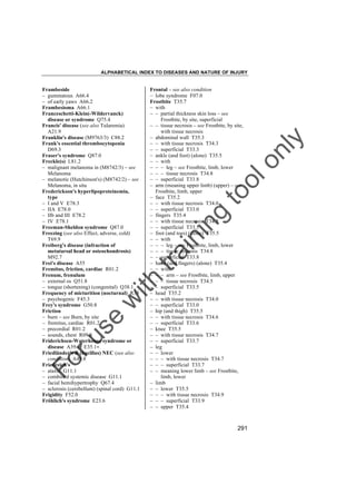 ALPHABETICAL INDEX TO DISEASES AND NATURE OF INJURY

tra

in

in

g

to
o

lo
nl
y

Frontal – see also condition
– lobe syndrome F07.0
Frostbite T35.7
– with
– – partial thickness skin loss – see
Frostbite, by site, superficial
– – tissue necrosis – see Frostbite, by site,
with tissue necrosis
– abdominal wall T35.3
– – with tissue necrosis T34.3
– – superficial T33.3
– ankle (and foot) (alone) T35.5
– – with
– – – leg – see Frostbite, limb, lower
– – – tissue necrosis T34.8
– – superficial T33.8
– arm (meaning upper limb) (upper) – see
Frostbite, limb, upper
– face T35.2
– – with tissue necrosis T34.0
– – superficial T33.0
– fingers T35.4
– – with tissue necrosis T34.5
– – superficial T33.5
– foot (and toes) (alone) T35.5
– – with
– – – leg – see Frostbite, limb, lower
– – – tissue necrosis T34.8
– – superficial T33.8
– hand (and fingers) (alone) T35.4
– – with
– – – arm – see Frostbite, limb, upper
– – – tissue necrosis T34.5
– – superficial T33.5
– head T35.2
– – with tissue necrosis T34.0
– – superficial T33.0
– hip (and thigh) T35.5
– – with tissue necrosis T34.6
– – superficial T33.6
– knee T35.5
– – with tissue necrosis T34.7
– – superficial T33.7
– leg
– – lower
– – – with tissue necrosis T34.7
– – – superficial T33.7
– – meaning lower limb – see Frostbite,
limb, lower
– limb
– – lower T35.5
– – – with tissue necrosis T34.9
– – – superficial T33.9
– – upper T35.4

Fo

ru

se

w

ith

Frambeside
– gummatous A66.4
– of early yaws A66.2
Frambesioma A66.1
Franceschetti-Klein(-Wildervanck)
disease or syndrome Q75.4
Francis' disease (see also Tularemia)
A21.9
Franklin's disease (M9763/3) C88.2
Frank's essential thrombocytopenia
D69.3
Fraser's syndrome Q87.0
Freckle(s) L81.2
– malignant melanoma in (M8742/3) – see
Melanoma
– melanotic (Hutchinson's) (M8742/2) – see
Melanoma, in situ
Frederickson's hyperlipoproteinemia,
type
– I and V E78.3
– IIA E78.0
– IIb and III E78.2
– IV E78.1
Freeman-Sheldon syndrome Q87.0
Freezing (see also Effect, adverse, cold)
T69.9
Freiberg's disease (infraction of
metatarsal head or osteochondrosis)
M92.7
Frei's disease A55
Fremitus, friction, cardiac R01.2
Frenum, frenulum
– external os Q51.8
– tongue (shortening) (congenital) Q38.1
Frequency of micturition (nocturnal) R35
– psychogenic F45.3
Frey's syndrome G50.8
Friction
– burn – see Burn, by site
– fremitus, cardiac R01.2
– precordial R01.2
– sounds, chest R09.8
Friderichsen-Waterhouse syndrome or
disease A39.1† E35.1"
Friedländer's B (bacillus) NEC (see also
condition) A49.8
Friedreich's
– ataxia G11.1
– combined systemic disease G11.1
– facial hemihypertrophy Q67.4
– sclerosis (cerebellum) (spinal cord) G11.1
Frigidity F52.0
Fröhlich's syndrome E23.6

291

 