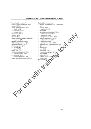 ALPHABETICAL INDEX TO DISEASES AND NATURE OF INJURY

in

g

to
o

lo
nl
y

Fusion, fused––continued
– organ or site not listed – see Anomaly, by
site
– ossicles Q79.9
– – auditory Q16.3
– ribs Q76.6
– sacroiliac (joint) (acquired) M43.2
– – arthrodesis status Z98.1
– – congenital Q74.2
– – postprocedural status Z98.1
– spine (acquired) NEC M43.2
– – arthrodesis status Z98.1
– – congenital Q76.4
– – postoperative status Z98.1
– sublingual duct with submaxillary duct
Q38.4
– testis Q55.1
– toes Q70.2
– tooth, teeth K00.2
– trachea and esophagus Q39.8
– twins Q89.4
– vagina Q52.4
– vertebra (arch) – see Fusion, spine
– vulva Q52.5
Fusospirillosis A69.1

Fo

ru

se

w

ith

tra

in

Fusion, fused––continued
– cervical spine – see Fusion, spine
– choanal Q30.0
– cusps, heart valve NEC Q24.8
– – mitral Q23.2
– – pulmonary Q22.1
– – tricuspid Q22.4
– ear ossicles Q16.3
– fingers Q70.0
– hymen Q52.3
– joint (acquired) – see also Ankylosis
– – congenital Q74.8
– kidneys (incomplete) Q63.1
– labium (majus) (minus) Q52.5
– larynx and trachea Q34.8
– limb, congenital Q74.8
– – lower Q74.2
– – upper Q74.0
– lobes, lung Q33.8
– lumbosacral (acquired) M43.2
– – arthrodesis status Z98.1
– – congenital Q76.4
– – postprocedural status Z98.1
– nares, nose, nasal, nostril(s) Q30.0

293

 