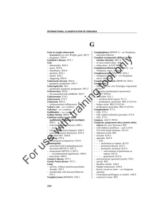 INTERNATIONAL CLASSIFICATION OF DISEASES

G

to
o

lo
nl
y

Ganglioglioma (M9505/1) – see Neoplasm,
uncertain behavior
Ganglion (compound) (diffuse) (joint)
(tendon (sheath)) M67.4
– of yaws (early) (late) A66.6
– tuberculous A18.0† M68.0"
Ganglioneuroblastoma (M9490/3) – see
Neoplasm, nerve, malignant
Ganglioneuroma (M9490/0) D36.1
– malignant (M9490/3) – see Neoplasm,
nerve, malignant
Ganglioneuromatosis (M9491/0) D36.1
Ganglionitis
– fifth nerve (see also Neuralgia, trigeminal)
G50.0
– gasserian (postherpetic) (postzoster)
B02.3† H58.8"
– geniculate G51.1
– – newborn (birth injury) P11.3
– – postherpetic, postzoster B02.2† G53.0"
– herpes zoster B02.2† G53.0"
– postherpetic geniculate B02.2† G53.0"
Gangliosidosis E75.1
– GM1 E75.1
– GM2 (adult) (infantile) (juvenile) E75.0
– GM3 E75.1
Gangosa A66.5† J99.8"
Gangrene, gangrenous (dry) (moist) (skin)
(ulcer) (see also Necrosis) R02
– with diabetes (mellitus) – code to E10E14 with fourth character .5E14.5
– abdomen (wall) R02
– alveolar K10.3
– appendix K35.9
– – with
– – – perforation or rupture K35.0
– – – peritoneal abscess K35.1
– – – peritonitis, localized K35.9
– – – – with mention of perforation or
rupture K35.0
– – – – generalized K35.0
– arteriosclerotic (general) (senile) I70.2
– auricle R02
– Bacillus welchii A48.0
– bladder (infectious) N30.8
– bowel, cecum or colon – see Gangrene,
intestine
– Clostridium perfringens or welchii A48.0
– connective tissue R02

Fo

ru

se

w

ith

tra

in

in

g

Gain in weight (abnormal)
(excessive) (see also Weight, gain) R63.5
– pregnancy O26.0
Gaisböck's disease D75.1
Gait
– abnormality R26.8
– ataxic R26.0
– disturbance R26.8
– paralytic R26.1
– spastic R26.1
– staggering R26.0
Galactocele (breast) N64.8
– puerperal, postpartum O92.7
Galactophoritis N61
– gestational, puerperal, postpartum O91.2
Galactorrhea O92.6
– not associated with childbirth N64.3
Galactosemia E74.2
Galactosuria E74.2
Galacturia R82.0
– schistosomiasis (bilharziasis) B65.0
Galen's vein – see condition
Gall duct – see condition
Gallbladder – see condition
Gallop rhythm R00.8
Gallstone (colic) (cystic duct)
(gallbladder) (impacted) (multiple)
K80.2
– with cholecystitis (chronic) K80.1
– – acute K80.0
– bile duct (common) (hepatic) K80.5
– causing intestinal obstruction K56.3
– specified NEC K80.8
Gambling Z72.6
– pathological (compulsive) F63.0
Gammopathy
– associated with lymphoplasmacytic
dyscrasia (M9765/1) D47.2
– monoclonal (M9765/1) D47.2
– – of undetermined significance D89.2
– polyclonal D89.0
Gamna's disease D73.1
Gandy-Nanta disease D73.1
Gang
– activity, without manifest psychiatric
disorder Z03.2
– membership with dissocial behavior
F91.2
Gangliocytoma (M9490/0) D36.1

294

 