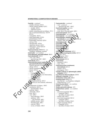 INTERNATIONAL CLASSIFICATION OF DISEASES

to
o

lo
nl
y

Gastroenteritis––continued
– viral––continued
– – specified type NEC A08.3
Gastroenteropathy (see also
Gastroenteritis) A09
– acute, due to Norwalk agent A08.1
Gastroenteroptosis K63.4
Gastrointestinal – see condition
Gastrojejunal – see condition
Gastrojejunitis, noninfective
(presumed) (see also Enteritis and note at
category A09) K52.9
Gastrojejunocolic – see condition
Gastroliths K31.8
Gastromalacia K31.8
Gastroptosis K31.8
Gastrorrhagia K92.2
– psychogenic F45.3
Gastroschisis (congenital) Q79.3
Gastrospasm (neurogenic) (reflex) K31.8
– neurotic F45.3
– psychogenic F45.3
Gastrostaxis K92.2
Gastrostenosis K31.8
Gastrostomy
– attention to Z43.1
– status Z93.1
Gastrosuccorrhea (continuous)
(intermittent) K31.8
– neurotic F45.3
– psychogenic F45.3
Gaucher's disease or splenomegaly (adult)
(infantile) E75.2
Gee(-Herter)(-Thaysen) disease K90.0
Gélineau's syndrome G47.4
Gemination, tooth, teeth K00.2
Gemistocytoma (M9411/3)
– specified site – see Neoplasm, malignant
– unspecified site C71.9
General, generalized – see condition
Genital – see condition
Genito-anorectal syndrome A55
Genitourinary system – see condition
Genu
– extrorsum (acquired) M21.1
– – congenital Q68.2
– – late effect of rickets E64.3
– rachitic (old) E64.3
– recurvatum (acquired) M21.8
– – congenital Q68.2
– – late effect of rickets E64.3
– valgum (acquired) M21.0
– – congenital Q74.1
– – late effect of rickets E64.3

Fo

ru

se

w

ith

tra

in

in

g

Gastritis––continued
– atrophic (chronic) K29.4
– chronic (antral) (fundal) K29.5
– – atrophic K29.4
– – superficial K29.3
– dietary counseling and surveillance Z71.3
– due to nutritional deficiency E63.9†
K93.8"
– eosinophilic K52.8
– giant hypertrophic K29.6
– granulomatous K29.6
– hypertrophic (mucosa) K29.6
– nervous F54
– specified NEC K29.6
– superficial chronic K29.3
– tuberculous A18.8† K93.8"
– viral NEC A08.4
Gastrocarcinoma (M8010/3) – see
Neoplasm, malignant, stomach
Gastrocolic – see condition
Gastrodisciasis, gastrodiscoidiasis B66.8
Gastroduodenitis K29.9
– virus, viral A08.4
– – specified type NEC A08.3
Gastrodynia R10.1
Gastroenteritis (acute) (epidemic)
(presumed infectious) (septic) (see also
Enteritis and note at category A09) A09
– allergic K52.2
– chronic (noninfective) K52.9
– dietetic K52.2
– due to
– – Cryptosporidium A07.2
– – food poisoning (see also Intoxication,
foodborne) A05.9
– – radiation K52.0
– eosinophilic K52.8
– food hypersensitivity K52.2
– infectious (see also Enteritis, infectious)
A09
– nonbacterial, of infancy A08.5
– noninfective K52.9
– – specified NEC K52.8
– rotaviral A08.0
– salmonella A02.0
– toxic K52.1
– viral A08.4
– – acute infectious A08.3
– – epidemic A08.1
– – – type Norwalk A08.1
– – infantile (acute) A08.3
– – Norwalk agent A08.1
– – rotaviral A08.0
– – severe, of infants A08.3

296

 