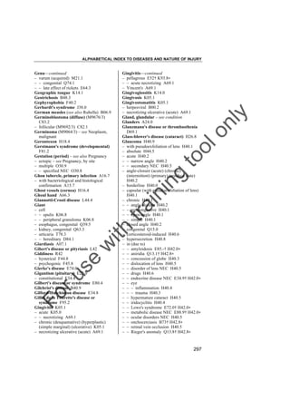 ALPHABETICAL INDEX TO DISEASES AND NATURE OF INJURY

tra

in

in

g

to
o

lo
nl
y

Gingivitis––continued
– pellagrous E52† K93.8"
– – acute necrotizing A69.1
– Vincent's A69.1
Gingivoglossitis K14.0
Gingivosis K05.1
Gingivostomatitis K05.1
– herpesviral B00.2
– necrotizing ulcerative (acute) A69.1
Gland, glandular – see condition
Glanders A24.0
Glanzmann's disease or thrombasthenia
D69.1
Glass-blower's disease (cataract) H26.8
Glaucoma H40.9
– with pseudoexfoliation of lens H40.1
– absolute H44.5
– acute H40.2
– – narrow angle H40.2
– – secondary NEC H40.5
– angle-closure (acute) (chronic)
(intermittent) (primary) (residual state)
H40.2
– borderline H40.0
– capsular (with pseudoexfoliation of lens)
H40.1
– chronic H40.1
– – angle-closure H40.2
– – noncongestive H40.1
– – open-angle H40.1
– – simple H40.1
– closed angle H40.2
– congenital Q15.0
– corticosteroid-induced H40.6
– hypersecretion H40.8
– in (due to)
– – amyloidosis E85.-† H42.0"
– – aniridia Q13.1† H42.8"
– – concussion of globe H40.3
– – dislocation of lens H40.5
– – disorder of lens NEC H40.5
– – drugs H40.6
– – endocrine disease NEC E34.9† H42.0"
– – eye
– – – inflammation H40.4
– – – trauma H40.3
– – hypermature cataract H40.5
– – iridocyclitis H40.4
– – Lowe's syndrome E72.0† H42.0"
– – metabolic disease NEC E88.9† H42.0"
– – ocular disorders NEC H40.5
– – onchocerciasis B73† H42.8"
– – retinal vein occlusion H40.5
– – Rieger's anomaly Q13.8† H42.8"

Fo

ru

se

w

ith

Genu––continued
– varum (acquired) M21.1
– – congenital Q74.1
– – late effect of rickets E64.3
Geographic tongue K14.1
Geotrichosis B48.3
Gephyrophobia F40.2
Gerhardt's syndrome J38.0
German measles (see also Rubella) B06.9
Germinoblastoma (diffuse) (M9676/3)
C83.2
– follicular (M9692/3) C82.1
Germinoma (M9064/3) – see Neoplasm,
malignant
Gerontoxon H18.4
Gerstmann's syndrome (developmental)
F81.2
Gestation (period) – see also Pregnancy
– ectopic – see Pregnancy, by site
– multiple O30.9
– – specified NEC O30.8
Ghon tubercle, primary infection A16.7
– with bacteriological and histological
confirmation A15.7
Ghost vessels (cornea) H16.4
Ghoul hand A66.3
Giannotti-Crosti disease L44.4
Giant
– cell
– – epulis K06.8
– – peripheral granuloma K06.8
– esophagus, congenital Q39.5
– kidney, congenital Q63.3
– urticaria T78.3
– – hereditary D84.1
Giardiasis A07.1
Gibert's disease or pityriasis L42
Giddiness R42
– hysterical F44.8
– psychogenic F45.8
Gierke's disease E74.0
Gigantism (pituitary) E22.0
– constitutional E34.4
Gilbert's disease or syndrome E80.4
Gilchrist's disease B40.9
Gilford-Hutchinson disease E34.8
Gilles de la Tourette's disease or
syndrome F95.2
Gingivitis K05.1
– acute K05.0
– – necrotizing A69.1
– chronic (desquamative) (hyperplastic)
(simple marginal) (ulcerative) K05.1
– necrotizing ulcerative (acute) A69.1

297

 