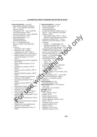 ALPHABETICAL INDEX TO DISEASES AND NATURE OF INJURY

tra

in

in

g

to
o

lo
nl
y

Glomerulonephritis––continued
– lobular, lobulonodular – see
Glomerulonephritis,
membranoproliferative
– membranoproliferative (diffuse) (type 1)
(type 3) – code to N00-N07 with fourth
character .5N05.5
– – dense deposit (type 2) NEC – code to
N00-N07 with fourth character .6N05.6
– membranous (diffuse) NEC – code to
N00-N07 with fourth character .2N05.2
– mesangial
– – IgA/IgG – see Nephropathy, IgA
– – proliferative (diffuse) NEC – code to
N00-N07 with fourth character .3N05.3
– mesangiocapillary (diffuse) NEC – code
to N00-N07 with fourth character .5N05.5
– necrotic, necrotizing NEC – code to N00N07 with fourth character .8N05.8
– nodular – see Glomerulonephritis,
membranoproliferative
– poststreptococcal NEC N05.9
– – acute N00.– – chronic N03.– – rapidly progressive N01.– proliferative NEC – code to N00-N07
with fourth character .8N05.8
– – diffuse (lupus) M32.1† N08.5"
– rapidly progressive N01.– sclerosing, diffuse (see also Failure, renal,
chronic) N18.9
– specified pathology NEC – code to N00N07 with fourth character .8N05.8
– subacute – see Nephritis, rapidly
progressive
Glomerulopathy (see also
Glomerulonephritis) N05.Glomerulosclerosis (see also Sclerosis,
renal) N26
– intracapillary E14.2† N08.3"
Glossalgia K14.6
Glossitis K14.0
– areata exfoliativa K14.1
– atrophic K14.4
– benign migratory K14.1
– chronic superficial K14.0
– cortical superficial, sclerotic K14.0
– Hunter's D51.0
– interstitial, sclerous K14.0
– median rhomboid K14.2
– Moeller's K14.0
– pellagrous E52† K93.8"
– superficial, chronic K14.0

Fo

ru

se

w

ith

Glomerulonephritis––continued
– endocapillary proliferative (diffuse)
NEC – code to N00-N07 with fourth
character .4N05.4
– extracapillary NEC – code to N00-N07
with fourth character .7N05.7
– focal (and segmental) – code to N00-N07
with fourth character .1N05.1
– hypocomplementemic – see
Glomerulonephritis,
membranoproliferative
– IgA – see Nephropathy, IgA
– immune complex (circulating) NEC
N05.8
– in (due to)
– – amyloidosis E85.-† N08.4"
– – bilharziasis B65.-† N08.0"
– – cryglobulinemia D89.1† N08.2"
– – defibrination syndrome D65† N08.2"
– – diabetes mellitus (see also E10-E14
with fourth character .2) E14.2†
N08.3"
– – disseminated intravascular coagulation
D65† N08.2"
– – Fabry(-Anderson) disease E75.2†
N08.4"
– – Goodpasture's syndrome M31.0†
N08.5"
– – hemolytic-uremic syndrome D59.3†
N08.2"
– – Henoch(-Schönlein) purpura D69.0†
N08.2"
– – lecithin cholesterol acyltransferase
deficiency E78.6† N08.4"
– – microscopic polyangiitis M31.7†
N08.5"
– – multiple myeloma (M9732/3) C90.0†
N08.1"
– – Plasmodium malariae B52.0† N08.0"
– – schistosomiasis B65.-† N08.0"
– – septicemia A41.-† N08.0"
– – sickle-cell disorders D57.-† N08.2"
– – strongyloidiasis B78.9† N08.0"
– – subacute bacterial endocarditis I33.0†
N08.8"
– – systemic lupus erythematosus M32.1†
N08.5"
– – thrombotic thrombocytopenic purpura
M31.1† N08.5"
– – Waldenström's macroglobulinemia
(M9761/3) C88.0† N08.1"
– – Wegener's granulomatosis M31.3†
N08.5"

299

 