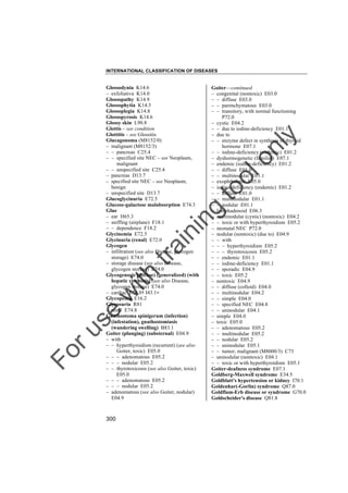 INTERNATIONAL CLASSIFICATION OF DISEASES

to
o

lo
nl
y

Goiter––continued
– congenital (nontoxic) E03.0
– – diffuse E03.0
– – parenchymatous E03.0
– – transitory, with normal functioning
P72.0
– cystic E04.2
– – due to iodine-deficiency E01.1
– due to
– – enzyme defect in synthesis of thyroid
hormone E07.1
– – iodine-deficiency (endemic) E01.2
– dyshormogenetic (familial) E07.1
– endemic (iodine-deficiency) E01.2
– – diffuse E01.0
– – multinodular E01.1
– exophthalmic E05.0
– iodine-deficiency (endemic) E01.2
– – diffuse E01.0
– – multinodular E01.1
– – nodular E01.1
– lymphadenoid E06.3
– multinodular (cystic) (nontoxic) E04.2
– – toxic or with hyperthyroidism E05.2
– neonatal NEC P72.0
– nodular (nontoxic) (due to) E04.9
– – with
– – – hyperthyroidism E05.2
– – – thyrotoxicosis E05.2
– – endemic E01.1
– – iodine-deficiency E01.1
– – sporadic E04.9
– – toxic E05.2
– nontoxic E04.9
– – diffuse (colloid) E04.0
– – multinodular E04.2
– – simple E04.0
– – specified NEC E04.8
– – uninodular E04.1
– simple E04.0
– toxic E05.0
– – adenomatous E05.2
– – multinodular E05.2
– – nodular E05.2
– – uninodular E05.1
– – tumor, malignant (M8000/3) C73
– uninodular (nontoxic) E04.1
– – toxic or with hyperthyroidism E05.1
Goiter-deafness syndrome E07.1
Goldberg-Maxwell syndrome E34.5
Goldblatt's hypertension or kidney I70.1
Goldenhar(-Gorlin) syndrome Q87.0
Goldflam-Erb disease or syndrome G70.0
Goldscheider's disease Q81.8

Fo

ru

se

w

ith

tra

in

in

g

Glossodynia K14.6
– exfoliativa K14.0
Glossopathy K14.9
Glossophytia K14.3
Glossoplegia K14.8
Glossopyrosis K14.6
Glossy skin L90.8
Glottis – see condition
Glottitis – see Glossitis
Glucagonoma (M8152/0)
– malignant (M8152/3)
– – pancreas C25.4
– – specified site NEC – see Neoplasm,
malignant
– – unspecified site C25.4
– pancreas D13.7
– specified site NEC – see Neoplasm,
benign
– unspecified site D13.7
Glucoglycinuria E72.5
Glucose-galactose malabsorption E74.3
Glue
– ear H65.3
– sniffing (airplane) F18.1
– – dependence F18.2
Glycinemia E72.5
Glycinuria (renal) E72.0
Glycogen
– infiltration (see also Disease, glycogen
storage) E74.0
– storage disease (see also Disease,
glycogen storage) E74.0
Glycogenosis (diffuse) (generalized) (with
hepatic cirrhosis) (see also Disease,
glycogen storage) E74.0
– cardiac E74.0† I43.1"
Glycopenia E16.2
Glycosuria R81
– renal E74.8
Gnathostoma spinigerum (infection)
(infestation), gnathostomiasis
(wandering swelling) B83.1
Goiter (plunging) (substernal) E04.9
– with
– – hyperthyroidism (recurrent) (see also
Goiter, toxic) E05.0
– – – adenomatous E05.2
– – – nodular E05.2
– – thyrotoxicosis (see also Goiter, toxic)
E05.0
– – – adenomatous E05.2
– – – nodular E05.2
– adenomatous (see also Goiter, nodular)
E04.9

300

 