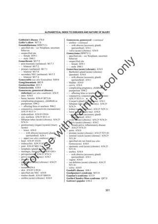 ALPHABETICAL INDEX TO DISEASES AND NATURE OF INJURY

tra

in

in

g

to
o

lo
nl
y

Gonococcus, gonococcal––continued
– urethra––continued
– – with abscess (accessory gland)
(periurethral) A54.1
– vulva (acute) (chronic) A54.0
Gonocytoma (M9073/1)
– specified site – see Neoplasm, uncertain
behavior
– unspecified site
– – female D39.1
– – male D40.1
Gonorrhea (acute) (chronic) A54.9
– Bartholin's gland (acute) (chronic)
(purulent) A54.0
– – with abscess (accessory gland)
(periurethral) A54.1
– bladder A54.0
– cervix A54.0
– complicating pregnancy, childbirth or
puerperium O98.2
– – affecting fetus or newborn P00.2
– conjunctiva, conjunctivitis (neonatorum)
A54.3† H13.1"
– Cowper's gland (with abscess) A54.1
– fallopian tube (acute) (chronic) A54.2†
N74.3"
– kidney (acute) (chronic) A54.2† N29.1"
– lower genitourinary tract A54.0
– – with abscess (accessory gland)
(periurethral) A54.1
– ovary (acute) (chronic) A54.2† N74.3"
– pelvis (acute) (chronic) A54.2
– – female pelvic inflammatory disease
A54.2† N74.3"
– penis A54.0
– prostate (acute) (chronic) A54.2† N51.0"
– seminal vesicle (acute) (chronic) A54.2†
N51.8"
– specified site not listed (see also
Gonococcus) A54.8
– spermatic cord (acute) (chronic) A54.2†
N51.8"
– urethra A54.0
– – with abscess (accessory gland)
(periurethral) A54.1
– vagina A54.0
– vas deferens (acute) (chronic) A54.2†
N51.8"
– vulva A54.0
Goodall's disease A08.1
Goodpasture's syndrome M31.0
Gopalan's syndrome E53.9
Gorlin-Chaudry-Moss syndrome Q87.0
Gottron's papules L94.4

Fo

ru

se

w

ith

Goldstein's disease I78.0
Golfer's elbow M77.0
Gonadoblastoma (M9073/1)
– specified site – see Neoplasm, uncertain
behavior
– unspecified site
– – female D39.1
– – male D40.1
Gonarthrosis M17.9
– post-traumatic (unilateral) M17.3
– – bilateral M17.2
– primary (unilateral) M17.1
– – bilateral M17.0
– secondary NEC (unilateral) M17.5
– – bilateral M17.4
Gonecystitis (see also Vesiculitis) N49.0
Gongylonemiasis B83.8
Goniosynechiae H21.5
Gonococcemia A54.8
Gonococcus, gonococcal (disease)
(infection) (see also condition) A54.9
– anus A54.6
– bursa, bursitis A54.4† M73.0"
– complicating pregnancy, childbirth or
puerperium O98.2
– – affecting fetus or newborn P00.2
– conjunctiva, conjunctivitis (neonatorum)
A54.3† H13.1"
– endocardium A54.8† I39.8"
– eye, newborn A54.3† H13.1"
– fallopian tubes (acute) (chronic) A54.2†
N74.3"
– genitourinary (organ) (system) (tract)
(acute)
– – lower A54.0
– – – with abscess (accessory gland)
(periurethral) A54.1
– – upper (see also condition) A54.2
– heart A54.8† I52.0"
– iridocyclitis A54.3† H22.0"
– joint A54.4† M01.3"
– lymphatic (gland) (node) A54.8
– meninges, meningitis A54.8† G01"
– pelviperitonitis A54.2† N74.3"
– pelvis (acute) (chronic) A54.2
– pharynx A54.5
– pyosalpinx (acute) (chronic) A54.2†
N74.3"
– rectum A54.6
– skin A54.8† L99.8"
– specified site NEC A54.8
– tendon sheath A54.4† M68.0"
– urethra (acute) (chronic) A54.0

301

 