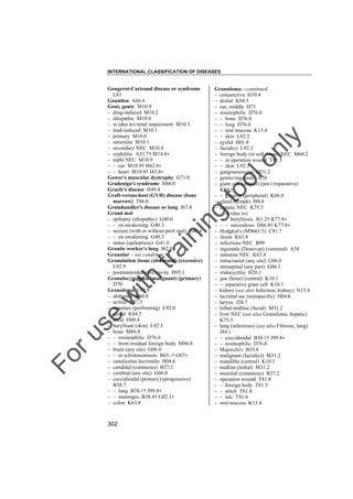 INTERNATIONAL CLASSIFICATION OF DISEASES

to
o

lo
nl
y

Granuloma––continued
– conjunctiva H10.4
– dental K04.5
– ear, middle H71
– eosinophilic D76.0
– – bone D76.0
– – lung D76.0
– – oral mucosa K13.4
– – skin L92.2
– eyelid H01.8
– facial(e) L92.2
– foreign body (in soft tissue) NEC M60.2
– – in operation wound T81.5
– – skin L92.3
– gangraenescens M31.2
– genito-inguinale A58
– giant cell (central) (jaw) (reparative)
K10.1
– – gingiva (peripheral) K06.8
– gland (lymph) I88.8
– hepatic NEC K75.3
– – in (due to)
– – – berylliosis J63.2† K77.8"
– – – sarcoidosis D86.8† K77.8"
– Hodgkin's (M9661/3) C81.7
– ileum K63.8
– infectious NEC B99
– inguinale (Donovan) (venereal) A58
– intestine NEC K63.8
– intracranial (any site) G06.0
– intraspinal (any part) G06.1
– iridocyclitis H20.1
– jaw (bone) (central) K10.1
– – reparative giant cell K10.1
– kidney (see also Infection, kidney) N15.8
– lacrimal sac (nonspecific) H04.6
– larynx J38.7
– lethal midline (facial) M31.2
– liver NEC (see also Granuloma, hepatic)
K75.3
– lung (infectious) (see also Fibrosis, lung)
J84.1
– – coccidioidal B38.1† J99.8"
– – eosinophilic D76.0
– Majocchi's B35.8
– malignant (facial(e)) M31.2
– mandible (central) K10.1
– midline (lethal) M31.2
– monilial (cutaneous) B37.2
– operation wound T81.8
– – foreign body T81.5
– – stitch T81.8
– – talc T81.6
– oral mucosa K13.4

Fo

ru

se

w

ith

tra

in

in

g

Gougerot-Carteaud disease or syndrome
L83
Goundou A66.6
Gout, gouty M10.9
– drug-induced M10.2
– idiopathic M10.0
– in (due to) renal impairment M10.3
– lead-induced M10.1
– primary M10.0
– saturnine M10.1
– secondary NEC M10.4
– syphilitic A52.7† M14.8"
– tophi NEC M10.9
– – ear M10.9† H62.8"
– – heart M10.0† I43.8"
Gower's muscular dystrophy G71.0
Gradenigo's syndrome H66.0
Graefe's disease H49.4
Graft-versus-host (GVH) disease (bone
marrow) T86.0
Grainhandler's disease or lung J67.8
Grand mal
– epilepsy (idiopathic) G40.6
– – on awakening G40.3
– seizure (with or without petit mal) G40.6
– – on awakening G40.3
– status (epilepticus) G41.0
Granite worker's lung J62.8
Granular – see condition
Granulation tissue (abnormal) (excessive)
L92.9
– postmastoidectomy cavity H95.1
Granulocytopenia (malignant) (primary)
D70
Granuloma L92.9
– abdomen K66.8
– actinic L57.5
– annulare (perforating) L92.0
– apical K04.5
– aural H60.4
– beryllium (skin) L92.3
– bone M86.8
– – eosinophilic D76.0
– – from residual foreign body M86.8
– brain (any site) G06.0
– – in schistosomiasis B65.-† G07"
– canaliculus lacrimalis H04.6
– candidal (cutaneous) B37.2
– cerebral (any site) G06.0
– coccidioidal (primary) (progressive)
B38.7
– – lung B38.1† J99.8"
– – meninges B38.4† G02.1"
– colon K63.8

302

 