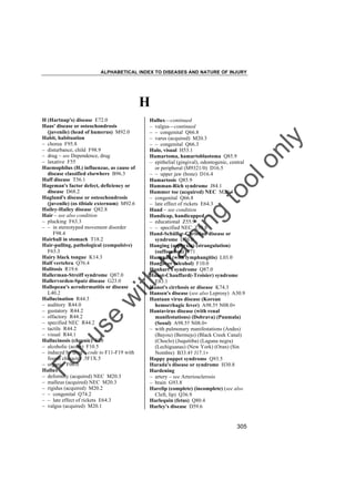 ALPHABETICAL INDEX TO DISEASES AND NATURE OF INJURY

H

tra

in

in

g

to
o

lo
nl
y

Hallux––continued
– valgus––continued
– – congenital Q66.8
– varus (acquired) M20.3
– – congenital Q66.3
Halo, visual H53.1
Hamartoma, hamartoblastoma Q85.9
– epithelial (gingival), odontogenic, central
or peripheral (M9321/0) D16.5
– – upper jaw (bone) D16.4
Hamartosis Q85.9
Hamman-Rich syndrome J84.1
Hammer toe (acquired) NEC M20.4
– congenital Q66.8
– late effect of rickets E64.3
Hand – see condition
Handicap, handicapped
– educational Z55.9
– – specified NEC Z55.8
Hand-Schüller-Christian disease or
syndrome D76.0
Hanging (asphyxia) (strangulation)
(suffocation) T71
Hangnail (with lymphangitis) L03.0
Hangover (alcohol) F10.0
Hanhart's syndrome Q87.0
Hanot-Chauffard(-Troisier) syndrome
E83.1
Hanot's cirrhosis or disease K74.3
Hansen's disease (see also Leprosy) A30.9
Hantaan virus disease (Korean
hemorrhagic fever) A98.5† N08.0"
Hantavirus disease (with renal
manifestations) (Dobrava) (Puumala)
(Seoul) A98.5† N08.0"
– with pulmonary manifestations (Andes)
(Bayou) (Bermejo) (Black Creek Canal)
(Choclo) (Juquitiba) (Laguna negra)
(Lechiguanas) (New York) (Oran) (Sin
Nombre) B33.4† J17.1"
Happy puppet syndrome Q93.5
Harada's disease or syndrome H30.8
Hardening
– artery – see Arteriosclerosis
– brain G93.8
Harelip (complete) (incomplete) (see also
Cleft, lip) Q36.9
Harlequin (fetus) Q80.4
Harley's disease D59.6

Fo

ru

se

w

ith

H (Hartnup's) disease E72.0
Haas' disease or osteochondrosis
(juvenile) (head of humerus) M92.0
Habit, habituation
– chorea F95.8
– disturbance, child F98.9
– drug – see Dependence, drug
– laxative F55
Haemophilus (H.) influenzae, as cause of
disease classified elsewhere B96.3
Haff disease T56.1
Hageman's factor defect, deficiency or
disease D68.2
Haglund's disease or osteochondrosis
(juvenile) (os tibiale externum) M92.6
Hailey-Hailey disease Q82.8
Hair – see also condition
– plucking F63.3
– – in stereotyped movement disorder
F98.4
Hairball in stomach T18.2
Hair-pulling, pathological (compulsive)
F63.3
Hairy black tongue K14.3
Half vertebra Q76.4
Halitosis R19.6
Hallerman-Streiff syndrome Q87.0
Hallervorden-Spatz disease G23.0
Hallopeau's acrodermatitis or disease
L40.2
Hallucination R44.3
– auditory R44.0
– gustatory R44.2
– olfactory R44.2
– specified NEC R44.2
– tactile R44.2
– visual R44.1
Hallucinosis (chronic) F28
– alcoholic (acute) F10.5
– induced by drug – code to F11-F19 with
fourth character .5F1X.5
– organic F06.0
Hallux
– deformity (acquired) NEC M20.3
– malleus (acquired) NEC M20.3
– rigidus (acquired) M20.2
– – congenital Q74.2
– – late effect of rickets E64.3
– valgus (acquired) M20.1

305

 