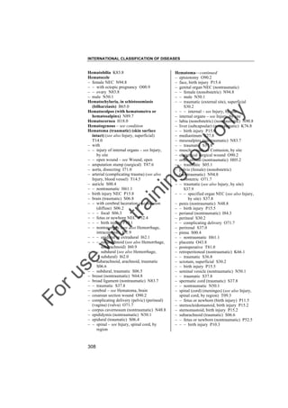 INTERNATIONAL CLASSIFICATION OF DISEASES

to
o

lo
nl
y

Hematoma––continued
– episiotomy O90.2
– face, birth injury P15.4
– genital organ NEC (nontraumatic)
– – female (nonobstetric) N94.8
– – male N50.1
– – traumatic (external site), superficial
S30.2
– – – internal – see Injury, by site
– internal organs – see Injury, by site
– labia (nonobstetric) (nontraumatic) N90.8
– liver (subcapsular) (nontraumatic) K76.8
– – birth injury P15.0
– mediastinum S27.8
– mesosalpinx (nontraumatic) N83.7
– – traumatic S37.8
– muscle – code as Contusion, by site
– obstetrical surgical wound O90.2
– orbit, orbital (nontraumatic) H05.2
– – traumatic S05.1
– pelvis (female) (nonobstetric)
(nontraumatic) N94.8
– – obstetric O71.7
– – traumatic (see also Injury, by site)
S37.9
– – – specified organ NEC (see also Injury,
by site) S37.8
– penis (nontraumatic) N48.8
– – birth injury P15.5
– perianal (nontraumatic) I84.3
– perineal S30.2
– – complicating delivery O71.7
– perirenal S37.0
– pinna S00.4
– – nontraumatic H61.1
– placenta O43.8
– postoperative T81.0
– retroperitoneal (nontraumatic) K66.1
– – traumatic S36.8
– scrotum, superficial S30.2
– – birth injury P15.5
– seminal vesicle (nontraumatic) N50.1
– – traumatic S37.8
– spermatic cord (traumatic) S37.8
– – nontraumatic N50.1
– spinal (cord) (meninges) (see also Injury,
spinal cord, by region) T09.3
– – fetus or newborn (birth injury) P11.5
– sternocleidomastoid, birth injury P15.2
– sternomastoid, birth injury P15.2
– subarachnoid (traumatic) S06.6
– – fetus or newborn (nontraumatic) P52.5
– – – birth injury P10.3

Fo

ru

se

w

ith

tra

in

in

g

Hematobilia K83.8
Hematocele
– female NEC N94.8
– – with ectopic pregnancy O00.9
– – ovary N83.8
– male N50.1
Hematochyluria, in schistosomiasis
(bilharziasis) B65.0
Hematocolpos (with hematometra or
hematosalpinx) N89.7
Hematocornea H18.0
Hematogenous – see condition
Hematoma (traumatic) (skin surface
intact) (see also Injury, superficial)
T14.0
– with
– – injury of internal organs – see Injury,
by site
– – open wound – see Wound, open
– amputation stump (surgical) T87.6
– aorta, dissecting I71.0
– arterial (complicating trauma) (see also
Injury, blood vessel) T14.5
– auricle S00.4
– – nontraumatic H61.1
– birth injury NEC P15.8
– brain (traumatic) S06.8
– – with cerebral laceration or contusion
(diffuse) S06.2
– – – focal S06.3
– – fetus or newborn NEC P52.4
– – – birth injury P10.1
– – nontraumatic (see also Hemorrhage,
intracerebral) I61.9
– – – epidural or extradural I62.1
– – – subarachnoid (see also Hemorrhage,
subarachnoid) I60.9
– – – subdural (see also Hemorrhage,
subdural) I62.0
– – subarachnoid, arachnoid, traumatic
S06.6
– – subdural, traumatic S06.5
– breast (nontraumatic) N64.8
– broad ligament (nontraumatic) N83.7
– – traumatic S37.8
– cerebral – see Hematoma, brain
– cesarean section wound O90.2
– complicating delivery (pelvic) (perineal)
(vagina) (vulva) O71.7
– corpus cavernosum (nontraumatic) N48.8
– epididymis (nontraumatic) N50.1
– epidural (traumatic) S06.4
– – spinal – see Injury, spinal cord, by
region

308

 