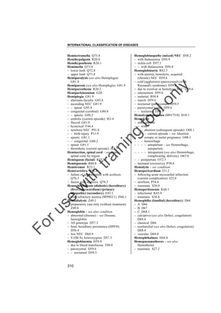 INTERNATIONAL CLASSIFICATION OF DISEASES

to
o

lo
nl
y

Hemoglobinopathy (mixed) NEC D58.2
– with thalassemia D56.9
– sickle-cell D57.1
– – with thalassemia D56.8
Hemoglobinuria R82.3
– with anemia, hemolytic, acquired
(chronic) NEC D59.6
– cold (agglutinin) (paroxysmal) (with
Raynaud's syndrome) D59.6
– due to exertion or hemolysis NEC D59.6
– intermittent D59.6
– malarial B50.8
– march D59.6
– nocturnal (paroxysmal) D59.5
– paroxysmal (cold) D59.6
– – nocturnal D59.5
Hemolymphangioma (M9175/0) D18.1
Hemolysis
– intravascular
– – with
– – – abortion (subsequent episode) O08.1
– – – – current episode – see Abortion
– – – ectopic or molar pregnancy O08.1
– – – hemorrhage
– – – – antepartum – see Hemorrhage,
antepartum
– – – – intrapartum (see also Hemorrhage,
complicating, delivery) O67.0
– – postpartum O72.3
– neonatal (excessive) P58.8
Hemolytic – see condition
Hemopericardium I31.2
– following acute myocardial infarction
(current complication) I23.0
– newborn P54.8
– traumatic S26.0
Hemoperitoneum K66.1
– infectional K65.9
– traumatic S36.8
Hemophilia (familial) (hereditary) D66
– A D66
– B D67
– C D68.1
– calcipriva (see also Defect, coagulation)
D68.4
– classical D66
– nonfamilial (see also Defect, coagulation)
D68.4
– vascular D68.0
Hemophthalmos H44.8
Hemopneumothorax – see also
Hemothorax
– traumatic S27.2

Fo

ru

se

w

ith

tra

in

in

g

Hemiectromelia Q73.8
Hemihypalgesia R20.8
Hemihypesthesia R20.1
Hemimelia Q73.8
– lower limb Q72.8
– upper limb Q71.8
Hemiparalysis (see also Hemiplegia)
G81.9
Hemiparesis (see also Hemiplegia) G81.9
Hemiparesthesia R20.2
Hemiparkinsonism G20
Hemiplegia G81.9
– alternans facialis G83.8
– ascending NEC G81.9
– – spinal G95.8
– congenital (cerebral) G80.8
– – spastic G80.2
– embolic (current episode) I63.4
– flaccid G81.0
– hysterical F44.4
– newborn NEC P91.8
– – birth injury P11.9
– spastic G81.1
– – congenital G80.2
– spinal G81.1
– thrombotic (current episode) I63.3
Hemisection, spinal cord – see Injury,
spinal cord, by region
Hemispasm (facial) R25.2
Hemisporosis B48.8
Hemitremor R25.1
Hemivertebra Q76.4
– failure of segmentation with scoliosis
Q76.3
– fusion with scoliosis Q76.3
Hemochromatosis (diabetic) (hereditary)
(liver) (myocardium) (primary
idiopathic) (secondary) E83.1
– with refractory anemia (M9982/1) D46.1
Hemodialysis Z49.1
– preparatory care only (without treatment)
Z49.0
Hemoglobin – see also condition
– abnormal (disease) – see Disease,
hemoglobin
– AS genotype D57.3
– fetal, hereditary persistence (HPFH)
D56.4
– low NEC D64.9
– S (Hb S), heterozygous D57.3
Hemoglobinemia D59.9
– due to blood transfusion T80.8
– paroxysmal D59.6
– – nocturnal D59.5

310

 