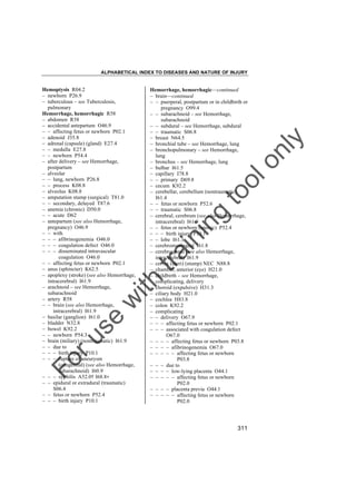 ALPHABETICAL INDEX TO DISEASES AND NATURE OF INJURY

tra

in

in

g

to
o

lo
nl
y

Hemorrhage, hemorrhagic––continued
– brain––continued
– – puerperal, postpartum or in childbirth or
pregnancy O99.4
– – subarachnoid – see Hemorrhage,
subarachnoid
– – subdural – see Hemorrhage, subdural
– – traumatic S06.8
– breast N64.5
– bronchial tube – see Hemorrhage, lung
– bronchopulmonary – see Hemorrhage,
lung
– bronchus – see Hemorrhage, lung
– bulbar I61.5
– capillary I78.8
– – primary D69.8
– cecum K92.2
– cerebellar, cerebellum (nontraumatic)
I61.4
– – fetus or newborn P52.6
– – traumatic S06.8
– cerebral, cerebrum (see also Hemorrhage,
intracerebral) I61.9
– – fetus or newborn (anoxic) P52.4
– – – birth injury P10.1
– – lobe I61.1
– cerebromeningeal I61.8
– cerebrospinal (see also Hemorrhage,
intracerebral) I61.9
– cervix (uteri) (stump) NEC N88.8
– chamber, anterior (eye) H21.0
– childbirth – see Hemorrhage,
complicating, delivery
– choroid (expulsive) H31.3
– ciliary body H21.0
– cochlea H83.8
– colon K92.2
– complicating
– – delivery O67.9
– – – affecting fetus or newborn P02.1
– – – associated with coagulation defect
O67.0
– – – – affecting fetus or newborn P03.8
– – – – afibrinogenemia O67.0
– – – – – affecting fetus or newborn
P03.8
– – – due to
– – – – low-lying placenta O44.1
– – – – – affecting fetus or newborn
P02.0
– – – – placenta previa O44.1
– – – – – affecting fetus or newborn
P02.0

Fo

ru

se

w

ith

Hemoptysis R04.2
– newborn P26.9
– tuberculous – see Tuberculosis,
pulmonary
Hemorrhage, hemorrhagic R58
– abdomen R58
– accidental antepartum O46.9
– – affecting fetus or newborn P02.1
– adenoid J35.8
– adrenal (capsule) (gland) E27.4
– – medulla E27.8
– – newborn P54.4
– after delivery – see Hemorrhage,
postpartum
– alveolar
– – lung, newborn P26.8
– – process K08.8
– alveolus K08.8
– amputation stump (surgical) T81.0
– – secondary, delayed T87.6
– anemia (chronic) D50.0
– – acute D62
– antepartum (see also Hemorrhage,
pregnancy) O46.9
– – with
– – – afibrinogenemia O46.0
– – – coagulation defect O46.0
– – – disseminated intravascular
coagulation O46.0
– – affecting fetus or newborn P02.1
– anus (sphincter) K62.5
– apoplexy (stroke) (see also Hemorrhage,
intracerebral) I61.9
– arachnoid – see Hemorrhage,
subarachnoid
– artery R58
– – brain (see also Hemorrhage,
intracerebral) I61.9
– basilar (ganglion) I61.0
– bladder N32.8
– bowel K92.2
– – newborn P54.3
– brain (miliary) (nontraumatic) I61.9
– – due to
– – – birth injury P10.1
– – – rupture of aneurysm
(congenital) (see also Hemorrhage,
subarachnoid) I60.9
– – – syphilis A52.0† I68.8"
– – epidural or extradural (traumatic)
S06.4
– – fetus or newborn P52.4
– – – birth injury P10.1

311

 