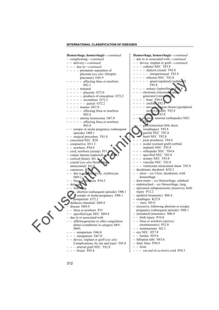 INTERNATIONAL CLASSIFICATION OF DISEASES

to
o

lo
nl
y

Hemorrhage, hemorrhagic––continued
– due to or associated with––continued
– – device, implant or graft––continued
– – – catheter NEC T85.8
– – – – dialysis (renal) T82.8
– – – – – intraperitoneal T85.8
– – – – infusion NEC T82.8
– – – – – spinal (epidural) (subdural)
T85.8
– – – – urinary (indwelling) T83.8
– – – electronic (electrode) (pulse
generator) (stimulator)
– – – – bone T84.8
– – – – cardiac T82.8
– – – – nervous system (brain) (peripheral
nerve) (spinal) T85.8
– – – – urinary T83.8
– – – fixation, internal (orthopedic) NEC
T84.8
– – – gastrointestinal (bile duct)
(esophagus) T85.8
– – – genital NEC T83.8
– – – heart NEC T82.8
– – – joint prosthesis T84.8
– – – ocular (corneal graft) (orbital
implant) NEC T85.8
– – – orthopedic NEC T84.8
– – – specified NEC T85.8
– – – urinary NEC T83.8
– – – vascular NEC T82.8
– – – ventricular intracranial shunt T85.8
– duodenum, duodenal K92.2
– – ulcer – see Ulcer, duodenum, with
hemorrhage
– dura mater – see Hemorrhage, subdural
– endotracheal – see Hemorrhage, lung
– epicranial subaponeurotic (massive), birth
injury P12.2
– epidural (traumatic) S06.4
– esophagus K22.8
– – varix I85.0
– excessive, following abortion or ectopic
pregnancy (subsequent episode) O08.1
– extradural (traumatic) S06.4
– – birth injury P10.8
– – fetus or newborn (anoxic)
(nontraumatic) P52.8
– – nontraumatic I62.1
– eye NEC H57.8
– – fundus H35.6
– fallopian tube N83.6
– fetal, fetus P50.9
– – from
– – – cut end of co-twin's cord P50.5

Fo

ru

se

w

ith

tra

in

in

g

Hemorrhage, hemorrhagic––continued
– complicating––continued
– – delivery––continued
– – – due to––continued
– – – – premature separation of
placenta (see also Abruptio
placentae) O45.9
– – – – – affecting fetus or newborn
P02.1
– – – – retained
– – – – – placenta O72.0
– – – – – products of conception O72.2
– – – – – secundines O72.2
– – – – – – partial O72.2
– – – – trauma O67.8
– – – – – affecting fetus or newborn
P03.8
– – – – uterine leiomyoma O67.8
– – – – – affecting fetus or newborn
P03.8
– – ectopic or molar pregnancy (subsequent
episode) O08.1
– – surgical procedure T81.0
– concealed NEC R58
– conjunctiva H11.3
– – newborn P54.8
– cord, newborn (stump) P51.9
– corpus luteum (ruptured) cyst N83.1
– cortical (brain) I61.1
– cranial (see also Hemorrhage,
intracranial) I62.9
– cutaneous R23.3
– – due to autosensitivity, erythrocyte
D69.2
– – fetus or newborn P54.5
– delayed
– – following
– – – abortion (subsequent episode) O08.1
– – – ectopic or molar pregnancy O08.1
– – postpartum O72.2
– diathesis (familial) D69.9
– disease D69.9
– – fetus or newborn P53
– – specified type NEC D69.8
– due to or associated with
– – afibrinogenemia or other coagulation
defect (conditions in category D65D69)
– – – antepartum O46.0
– – – intrapartum O67.0
– – device, implant or graft (see also
Complications, by site and type) T85.8
– – – arterial graft NEC T82.8
– – – breast T85.8

312

 