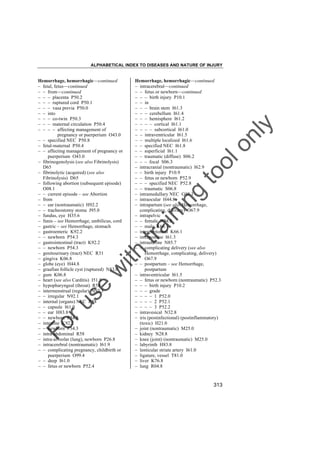 ALPHABETICAL INDEX TO DISEASES AND NATURE OF INJURY

tra

in

in

g

to
o

lo
nl
y

Hemorrhage, hemorrhagic––continued
– intracerebral––continued
– – fetus or newborn––continued
– – – birth injury P10.1
– – in
– – – brain stem I61.3
– – – cerebellum I61.4
– – – hemisphere I61.2
– – – – cortical I61.1
– – – – subcortical I61.0
– – intraventricular I61.5
– – multiple localized I61.6
– – specified NEC I61.8
– – superficial I61.1
– – traumatic (diffuse) S06.2
– – – focal S06.3
– intracranial (nontraumatic) I62.9
– – birth injury P10.9
– – fetus or newborn P52.9
– – – specified NEC P52.8
– – traumatic S06.8
– intramedullary NEC G95.1
– intraocular H44.8
– intrapartum (see also Hemorrhage,
complicating, delivery) O67.9
– intrapelvic
– – female N94.8
– – male K66.1
– intraperitoneal K66.1
– intrapontine I61.3
– intrauterine N85.7
– – complicating delivery (see also
Hemorrhage, complicating, delivery)
O67.9
– – postpartum – see Hemorrhage,
postpartum
– intraventricular I61.5
– – fetus or newborn (nontraumatic) P52.3
– – – birth injury P10.2
– – – grade
– – – – 1 P52.0
– – – – 2 P52.1
– – – – 3 P52.2
– intravesical N32.8
– iris (postinfectional) (postinflammatory)
(toxic) H21.0
– joint (nontraumatic) M25.0
– kidney N28.8
– knee (joint) (nontraumatic) M25.0
– labyrinth H83.8
– lenticular striate artery I61.0
– ligature, vessel T81.0
– liver K76.8
– lung R04.8

Fo

ru

se

w

ith

Hemorrhage, hemorrhagic––continued
– fetal, fetus––continued
– – from––continued
– – – placenta P50.2
– – – ruptured cord P50.1
– – – vasa previa P50.0
– – into
– – – co-twin P50.3
– – – maternal circulation P50.4
– – – – affecting management of
pregnancy or puerperium O43.0
– – specified NEC P50.8
– fetal-maternal P50.4
– – affecting management of pregnancy or
puerperium O43.0
– fibrinogenolysis (see also Fibrinolysis)
D65
– fibrinolytic (acquired) (see also
Fibrinolysis) D65
– following abortion (subsequent episode)
O08.1
– – current episode – see Abortion
– from
– – ear (nontraumatic) H92.2
– – tracheostomy stoma J95.0
– fundus, eye H35.6
– funis – see Hemorrhage, umbilicus, cord
– gastric – see Hemorrhage, stomach
– gastroenteric K92.2
– – newborn P54.3
– gastrointestinal (tract) K92.2
– – newborn P54.3
– genitourinary (tract) NEC R31
– gingiva K06.8
– globe (eye) H44.8
– graafian follicle cyst (ruptured) N83.0
– gum K06.8
– heart (see also Carditis) I51.8
– hypopharyngeal (throat) R58
– intermenstrual (regular) N92.3
– – irregular N92.1
– internal (organs) NEC R58
– – capsule I61.0
– – ear H83.8
– – newborn P54.8
– intestine K92.2
– – newborn P54.3
– intra-abdominal R58
– intra-alveolar (lung), newborn P26.8
– intracerebral (nontraumatic) I61.9
– – complicating pregnancy, childbirth or
puerperium O99.4
– – deep I61.0
– – fetus or newborn P52.4

313

 