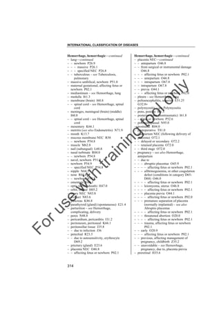 INTERNATIONAL CLASSIFICATION OF DISEASES

to
o

lo
nl
y

Hemorrhage, hemorrhagic––continued
– placenta NEC––continued
– – antepartum O46.8
– – from surgical or instrumental damage
O46.8
– – – affecting fetus or newborn P02.1
– – – antepartum O46.8
– – – intrapartum O67.8
– – intrapartum O67.8
– – previa O44.1
– – – affecting fetus or newborn P02.0
– pleura – see Hemorrhage, lung
– polioencephalitis, superior E51.2†
G32.8"
– polymyositis – see Polymyositis
– pons, pontine I61.3
– posterior fossa (nontraumatic) I61.8
– – fetus or newborn P52.6
– postmenopausal N95.0
– postnasal R04.0
– postoperative T81.0
– postpartum NEC (following delivery of
placenta) O72.1
– – delayed or secondary O72.2
– – retained placenta O72.0
– – third stage O72.0
– pregnancy – see also Hemorrhage,
antepartum
– – due to
– – – abruptio placentae O45.9
– – – – affecting fetus or newborn P02.1
– – – afibrinogenemia, or other coagulation
defect (conditions in category D65D68) O46.0
– – – – affecting fetus or newborn P02.1
– – – leiomyoma, uterus O46.8
– – – – affecting fetus or newborn P02.1
– – – placenta previa O44.1
– – – – affecting fetus or newborn P02.0
– – – premature separation of placenta
(normally implanted) – see also
Abruptio placentae
– – – – affecting fetus or newborn P02.1
– – – threatened abortion O20.0
– – – – affecting fetus or newborn P02.1
– – – trauma, affecting fetus or newborn
P02.1
– – early O20.9
– – – affecting fetus or newborn P02.1
– – previous, affecting management of
pregnancy, childbirth Z35.2
– – unavoidable – see Hemorrhage,
pregnancy, due to, placenta previa
– preretinal H35.6

Fo

ru

se

w

ith

tra

in

in

g

Hemorrhage, hemorrhagic––continued
– lung––continued
– – newborn P26.9
– – – massive P26.1
– – – specified NEC P26.8
– – tuberculous – see Tuberculosis,
pulmonary
– massive umbilical, newborn P51.0
– maternal gestational, affecting fetus or
newborn P02.1
– mediastinum – see Hemorrhage, lung
– medulla I61.3
– membrane (brain) I60.8
– – spinal cord – see Hemorrhage, spinal
cord
– meninges, meningeal (brain) (middle)
I60.8
– – spinal cord – see Hemorrhage, spinal
cord
– mesentery K66.1
– metritis (see also Endometritis) N71.9
– mouth K13.7
– mucous membrane NEC R58
– – newborn P54.8
– muscle M62.8
– nail (subungual) L60.8
– nasal turbinate R04.0
– – newborn P54.8
– navel, newborn P51.9
– newborn P54.9
– – specified NEC P54.8
– nipple N64.5
– nose R04.0
– – newborn P54.8
– omentum K66.1
– optic nerve (sheath) H47.0
– orbit, orbital H05.2
– ovary NEC N83.8
– oviduct N83.6
– pancreas K86.8
– parathyroid (gland) (spontaneous) E21.4
– parturition – see Hemorrhage,
complicating, delivery
– penis N48.8
– pericardium, pericarditis I31.2
– peritoneum, peritoneal K66.1
– peritonsillar tissue J35.8
– – due to infection J36
– petechial R23.3
– – due to autosensitivity, erythrocyte
D69.2
– pituitary (gland) E23.6
– placenta NEC O46.8
– – affecting fetus or newborn P02.1

314

 