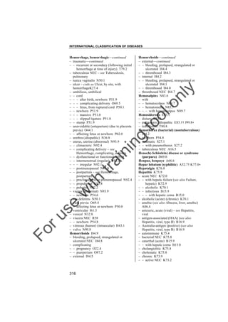INTERNATIONAL CLASSIFICATION OF DISEASES

to
o

lo
nl
y

Hemorrhoids––continued
– external––continued
– – bleeding, prolapsed, strangulated or
ulcerated I84.4
– – thrombosed I84.3
– internal I84.2
– – bleeding, prolapsed, strangulated or
ulcerated I84.1
– – thrombosed I84.0
– thrombosed NEC I84.7
Hemosalpinx N83.6
– with
– – hematocolpos N89.7
– – hematometra N85.7
– – – with hematocolpos N89.7
Hemosiderosis E83.1
– dietary E83.1
– pulmonary, idiopathic E83.1† J99.8"
– transfusion T80.8
Hemothorax (bacterial) (nontuberculous)
J94.2
– newborn P54.8
– traumatic S27.1
– – with pneumothorax S27.2
– tuberculous NEC A16.5
Henoch(-Schönlein) disease or syndrome
(purpura) D69.0
Henpue, henpuye A66.6
Hepar lobatum (syphilitic) A52.7† K77.0"
Hepatalgia K76.8
Hepatitis K75.9
– acute NEC K72.0
– – with hepatic failure (see also Failure,
hepatic) K72.9
– – alcoholic K70.1
– – infectious B15.9
– – – with hepatic coma B15.0
– alcoholic (acute) (chronic) K70.1
– amebic (see also Abscess, liver, amebic)
A06.4
– anicteric, acute (viral) – see Hepatitis,
viral
– antigen-associated (HAA) (see also
Hepatitis, viral, type B) B16.9
– Australia-antigen (positive) (see also
Hepatitis, viral, type B) B16.9
– autoimmune K75.4
– bacterial NEC K75.8
– catarrhal (acute) B15.9
– – with hepatic coma B15.0
– cholangiolitic K75.8
– cholestatic K75.8
– chronic K73.9
– – active NEC K73.2

Fo

ru

se

w

ith

tra

in

in

g

Hemorrhage, hemorrhagic––continued
– traumatic––continued
– – recurrent or secondary (following initial
hemorrhage at time of injury) T79.2
– tuberculous NEC – see Tuberculosis,
pulmonary
– tunica vaginalis N50.1
– ulcer – code as Ulcer, by site, with
hemorrhageK27.4
– umbilicus, umbilical
– – cord
– – – after birth, newborn P51.9
– – – complicating delivery O69.5
– – – fetus, from ruptured cord P50.1
– – newborn P51.9
– – – massive P51.0
– – – slipped ligature P51.8
– – stump P51.9
– unavoidable (antepartum) (due to placenta
previa) O44.1
– – affecting fetus or newborn P02.0
– urethra (idiopathic) N36.8
– uterus, uterine (abnormal) N93.9
– – climacteric N92.4
– – complicating delivery – see
Hemorrhage, complicating, delivery
– – dysfunctional or functional N93.8
– – intermenstrual (regular) N92.3
– – – irregular N92.1
– – postmenopausal N95.0
– – postpartum – see Hemorrhage,
postpartum
– – preclimacteric or premenopausal N92.4
– – prepubertal N93.8
– – pubertal N92.2
– vagina (abnormal) N93.9
– – newborn P54.6
– vas deferens N50.1
– vasa previa O69.4
– – affecting fetus or newborn P50.0
– ventricular I61.5
– vesical N32.8
– viscera NEC R58
– – newborn P54.8
– vitreous (humor) (intraocular) H43.1
– vulva N90.8
Hemorrhoids I84.9
– bleeding, prolapsed, strangulated or
ulcerated NEC I84.8
– complicating
– – pregnancy O22.4
– – puerperium O87.2
– external I84.5

316

 