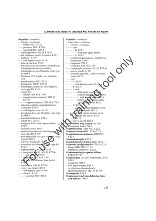 ALPHABETICAL INDEX TO DISEASES AND NATURE OF INJURY

tra

in

in

g

to
o

lo
nl
y

Hepatitis––continued
– viral, virus––continued
– – chronic––continued
– – – type
– – – – B B18.1
– – – – – with delta-agent B18.0
– – – – C B18.2
– – complicating pregnancy, childbirth or
puerperium O98.4
– – congenital P35.3
– – coxsackie B33.8† K77.0"
– – cytomegalic inclusion B25.1† K77.0"
– – non-A, non-B B17.8
– – specified type NEC (with or without
coma) B17.8
– – type
– – – A B15.9
– – – – with hepatic coma B15.0
– – – B B16.9
– – – – with
– – – – – delta-agent (coinfection)
(without hepatic coma) B16.1
– – – – – – with hepatic coma B16.0
– – – – – hepatic coma (without deltaagent coinfection) B16.2
– – – C B18.2
– – – – acute or a stated duration of less
than six months B17.1
– – – – chronic (stated duration of six
months and more) B18.2
– – – E B17.2
– – – non-A, non-B B17.8
Hepatization, lung (acute) (see also
Pneumonia, lobar) J18.1
Hepatoblastoma (M8970/3) C22.2
Hepatocarcinoma (M8170/3) C22.0
Hepatocholangiocarcinoma (M8180/3)
C22.0
Hepatocholangitis K75.8
Hepatolenticular degeneration E83.0
Hepatoma (malignant) (M8170/3) C22.0
– benign (M8170/0) D13.4
– embryonal (M8970/3) C22.0
Hepatomegalia glycogenica diffusa
E74.0† K77.8"
Hepatomegaly (see also Hypertrophy, liver)
R16.0
– congenital Q44.7
– with splenomegaly R16.2
– in infectious mononucleosis
(gammaherpesviral) B27.0† K77.0"
Hepatoptosis K76.8
Hepatorenal syndrome, following labor
and delivery O90.4

Fo

ru

se

w

ith

Hepatitis––continued
– chronic––continued
– – lobular NEC K73.1
– – persistent NEC K73.0
– – specified NEC K73.8
– cytomegaloviral B25.1† K77.0"
– due to ethanol (acute) (chronic) K70.1
– epidemic B15.9
– – with hepatic coma B15.0
– fetus or newborn P59.2
– from injection, inoculation or transfusion
(blood) (plasma) (serum) (other
substance) (see also Hepatitis, viral, type
B) B16.9
– fulminant NEC (viral) – see Hepatitis,
viral
– granulomatous NEC K75.3
– herpesviral B00.8† K77.0"
– homologous serum (see also Hepatitis,
viral, type B) B16.9
– in (due to)
– – mumps B26.8† K77.0"
– – toxoplasmosis (acquired) B58.1†
K77.0"
– – – congenital (active) P37.1† K77.0"
– infectious, infective (acute) (chronic)
(subacute) B15.9
– – with hepatic coma B15.0
– inoculation (see also Hepatitis, viral, type
B) B16.9
– interstitial (chronic) K74.6
– lupoid NEC K73.2
– malignant NEC (with hepatic failure)
K72.9
– neonatal (toxic) P59.2
– postimmunization (see also Hepatitis,
viral, type B) B16.9
– post-transfusion (see also Hepatitis, viral,
type B) B16.9
– reactive, nonspecific K75.2
– serum (see also Hepatitis, viral, type B)
B16.9
– syphilitic (late) A52.7† K77.0"
– – congenital (early) A50.0† K77.0"
– – – late A50.5† K77.0"
– – secondary A51.4† K77.0"
– toxic (see also Disease, liver, toxic)
K71.6
– tuberculous A18.8† K77.0"
– viral, virus (acute) B19.9
– – with hepatic coma B19.0
– – chronic B18.9
– – – specified NEC B18.8

317

 