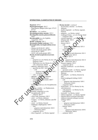 INTERNATIONAL CLASSIFICATION OF DISEASES

to
o

lo
nl
y

Hernia, hernial––continued
– diverticulum, intestine – see Hernia,
abdomen
– double (inguinal) – see Hernia, inguinal,
bilateral
– epigastric – see Hernia, ventral
– esophageal hiatus – see also Hernia, hiatal
– – congenital Q40.1
– external (inguinal) – see Hernia, inguinal
– fallopian tube N83.4
– fascia M62.8
– femoral K41.9
– – with
– – – gangrene (and obstruction) K41.4
– – – obstruction K41.3
– – bilateral K41.2
– – – with
– – – – gangrene (and obstruction) K41.1
– – – – obstruction K41.0
– – unilateral K41.9
– – – with
– – – – gangrene (and obstruction) K41.4
– – – – obstruction K41.3
– foramen magnum G93.5
– – congenital Q01.8
– funicular (umbilical) – see also Hernia,
umbilicus
– – spermatic (cord) – see Hernia, inguinal
– gastrointestinal tract – see Hernia,
abdomen
– Hesselbach's – see Hernia, femoral, by
type
– hiatal (esophageal) (sliding) K44.9
– – with
– – – gangrene (and obstruction) K44.1
– – – obstruction K44.0
– – congenital Q40.1
– incarcerated – see also Hernia, by site,
with obstruction
– – with gangrene – see Hernia, by site,
with gangrene
– incisional – see Hernia, ventral
– indirect (inguinal) – see Hernia, inguinal
– inguinal (direct) (external) (funicular)
(indirect) (internal) (oblique) (scrotal)
(sliding) K40.9
– – with
– – – gangrene (and obstruction) K40.4
– – – obstruction K40.3
– – bilateral K40.2
– – – with
– – – – gangrene (and obstruction) K40.1
– – – – obstruction K40.0
– – unilateral K40.9

Fo

ru

se

w

ith

tra

in

in

g

Hepatosis K76.8
Hepatosplenomegaly R16.2
– hyperlipemic (Bürger-Grütz type) E78.3†
K77.8"
Hereditary – see condition
Heredodegeneration, macular H35.5
Heredopathia atactica polyneuritiformis
G60.1
Heredosyphilis (see also Syphilis,
congenital) A50.9
Herlitz' syndrome Q81.1
Hermansky-Pudlak syndrome E70.3
Hermaphrodite, hermaphroditism (true)
Q56.0
– chimera 46,XX/46,XY Q99.0
– 46,XX with streak gonads Q99.1
– 46,XX/46,XY Q99.0
– 46,XY with streak gonads Q99.1
Hernia, hernial (acquired) (recurrent)
K46.9
– with
– – gangrene (see also Hernia, by site, with,
gangrene) K46.1
– – obstruction (see also Hernia, by site,
with, obstruction) K46.0
– abdomen, abdominal K46.9
– – specified site NEC K45.8
– – – with
– – – – gangrene (and obstruction) K45.1
– – – – obstruction K45.0
– – wall – see Hernia, ventral
– appendix – see Hernia, abdomen
– bladder (mucosa) (sphincter)
– – congenital (female) (male) Q64.7
– – female N81.1
– – male N32.8
– brain, congenital (see also Encephalocele)
Q01.9
– cartilage, vertebra – see Displacement,
intervertebral disk
– cerebral, congenital (see also
Encephalocele) Q01.9
– – endaural Q01.8
– ciliary body (traumatic) S05.2
– colon – see Hernia, abdomen
– Cooper's – see Hernia, abdomen, specifid
site NEC
– crural – see Hernia, femoral
– diaphragm, diaphragmatic K44.9
– – with
– – – gangrene (and obstruction) K44.1
– – – obstruction K44.0
– – congenital Q79.0
– direct (inguinal) – see Hernia, inguinal

318

 