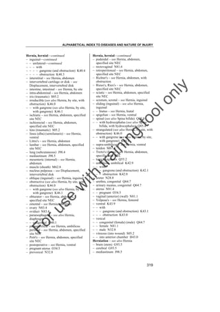 ALPHABETICAL INDEX TO DISEASES AND NATURE OF INJURY

tra

in

in

g

to
o

lo
nl
y

Hernia, hernial––continued
– pudendal – see Hernia, abdomen,
specified site NEC
– rectovaginal N81.6
– retroperitoneal – see Hernia, abdomen,
specified site NEC
– Richter's – see Hernia, abdomen, with
obstruction
– Rieux's, Riex's – see Hernia, abdomen,
specified site NEC
– sciatic – see Hernia, abdomen, specified
site NEC
– scrotum, scrotal – see Hernia, inguinal
– sliding (inguinal) – see also Hernia,
inguinal
– – hiatus – see Hernia, hiatal
– spigelian – see Hernia, ventral
– spinal (see also Spina bifida) Q05.9
– – with hydrocephalus (see also Spina
bifida, with hydrocephalus) Q05.4
– strangulated (see also Hernia, by site, with
obstruction) K46.0
– – with gangrene (see also Hernia, by site,
with gangrene) K46.1
– supra-umbilicus – see Hernia, ventral
– tendon M67.8
– Treitz's (fossa) – see Hernia, abdomen,
specified site NEC
– tunica vaginalis Q55.2
– umbilicus, umbilical K42.9
– – with
– – – gangrene (and obstruction) K42.1
– – – obstruction K42.0
– ureter N28.8
– urethra, congenital Q64.7
– urinary meatus, congenital Q64.7
– uterus N81.4
– – pregnant O34.5
– vaginal (anterior) (wall) N81.1
– Velpeau's – see Hernia, femoral
– ventral K43.9
– – with
– – – gangrene (and obstruction) K43.1
– – – obstruction K43.0
– vesical
– – congenital (female) (male) Q64.7
– – female N81.1
– – male N32.8
– vitreous (into wound) S05.2
– – into anterior chamber H43.0
Herniation – see also Hernia
– brain (stem) G93.5
– cerebral G93.5
– mediastinum J98.5

Fo

ru

se

w

ith

Hernia, hernial––continued
– inguinal––continued
– – unilateral––continued
– – – with
– – – – gangrene (and obstruction) K40.4
– – – – obstruction K40.3
– interstitial – see Hernia, abdomen
– intervertebral cartilage or disk – see
Displacement, intervertebral disk
– intestine, intestinal – see Hernia, by site
– intra-abdominal – see Hernia, abdomen
– iris (traumatic) S05.2
– irreducible (see also Hernia, by site, with
obstruction) K46.0
– – with gangrene (see also Hernia, by site,
with gangrene) K46.1
– ischiatic – see Hernia, abdomen, specified
site NEC
– ischiorectal – see Hernia, abdomen,
specified site NEC
– lens (traumatic) S05.2
– linea (alba) (semilunaris) – see Hernia,
ventral
– Littre's – see Hernia, abdomen
– lumbar – see Hernia, abdomen, specified
site NEC
– lung (subcutaneous) J98.4
– mediastinum J98.5
– mesenteric (internal) – see Hernia,
abdomen
– muscle (sheath) M62.8
– nucleus pulposus – see Displacement,
intervertebral disk
– oblique (inguinal) – see Hernia, inguinal
– obstructive (see also Hernia, by site, with
obstruction) K46.0
– – with gangrene (see also Hernia, by site,
with gangrene) K46.1
– obturator – see Hernia, abdomen,
specified site NEC
– omental – see Hernia, abdomen
– ovary N83.4
– oviduct N83.4
– paraesophageal – see also Hernia,
diaphragm
– – congenital Q40.1
– paraumbilical – see Hernia, umbilicus
– perineal – see Hernia, abdomen, specified
site NEC
– Petit's – see Hernia, abdomen, specified
site NEC
– postoperative – see Hernia, ventral
– pregnant uterus O34.5
– prevesical N32.8

319

 