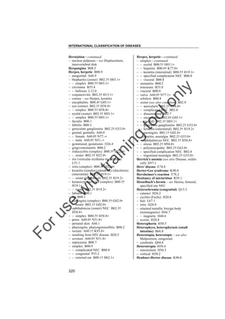 INTERNATIONAL CLASSIFICATION OF DISEASES

to
o

lo
nl
y

Herpes, herpetic––continued
– simplex––continued
– – eyelid B00.5† H03.1"
– – hepatitis B00.8† K77.0"
– – keratitis (interstitial) B00.5† H19.1"
– – specified complication NEC B00.8
– – visceral B00.8
– stomatitis B00.2
– tonsurans B35.0
– visceral B00.8
– vulva A60.0† N77.1"
– whitlow B00.8
– zoster (see also condition) B02.9
– – auricularis B02.2† H94.0"
– – complicated NEC B02.8
– – disseminated B02.7
– – encephalitis B02.0† G05.1"
– – eye(lid) B02.3† H03.1"
– – geniculate ganglionitis B02.2† G53.0"
– – keratitis (interstitial) B02.3† H19.2"
– – meningitis B02.1† G02.0"
– – neuritis, neuralgia B02.2† G53.0"
– – ophthalmicus NEC B02.3† H58.8"
– – oticus B02.2† H94.0"
– – polyneuropathy B02.2† G63.0"
– – specified complication NEC B02.8
– – trigeminal neuralgia B02.2† G53.0"
Herrick's anemia (see also Disease, sicklecell) D57.1
Hers' disease E74.0
Herter-Gee syndrome K90.0
Herxheimer's reaction T78.2
Hesitancy of micturition R39.1
Hesselbach's hernia – see Hernia, femoral,
specified site NEC
Heterochromia (congenital) Q13.2
– cataract H26.2
– cyclitis (Fuchs) H20.8
– hair L67.1
– iritis H20.8
– retained metallic foreign body
(nonmagnetic) H44.7
– – magnetic H44.6
– uveitis H20.8
Heterophoria H50.5
Heterophyes, heterophyiasis (small
intestine) B66.8
Heterotopia, heterotopic – see also
Malposition, congenital
– cerebralis Q04.8
Heterotropia H50.4
– intermittent H50.3
– vertical H50.2
Heubner-Herter disease K90.0

Fo

ru

se

w

ith

tra

in

in

g

Herniation––continued
– nucleus pulposus – see Displacement,
intervertebral disk
Herpangina B08.5
Herpes, herpetic B00.9
– anogenital A60.9
– blepharitis (zoster) B02.3† H03.1"
– – simplex B00.5† H03.1"
– circinatus B35.4
– – bullosus L12.0
– conjunctivitis B02.3† H13.1"
– cornea – see Herpes, keratitis
– encephalitis B00.4† G05.1"
– eye (zoster) B02.3† H58.8"
– – simplex B00.5† H58.8"
– eyelid (zoster) B02.3† H03.1"
– – simplex B00.5† H03.1"
– facialis B00.1
– febrilis B00.1
– geniculate ganglionitis B02.2† G53.0"
– genital, genitalis A60.0
– – female A60.0† N77.-"
– – male A60.0† N51.-"
– gestational, gestationis O26.4
– gingivostomatitis B00.2
– iridocyclitis (simplex) B00.5† H22.0"
– – zoster B02.3† H22.0"
– iris (vesicular erythema multiforme)
L51.1
– iritis (simplex) B00.5† H22.0"
– keratitis (simplex) (dendritic) (disciform)
(interstitial) B00.5† H19.1"
– – zoster (interstitial) B02.3† H19.2"
– keratoconjunctivitis (simplex) B00.5†
H19.1"
– – zoster B02.3† H19.2"
– labialis B00.1
– lip B00.1
– meningitis (simplex) B00.3† G02.0"
– – zoster B02.1† G02.0"
– ophthalmicus (zoster) NEC B02.3†
H58.8"
– – simplex B00.5† H58.8"
– penis A60.0† N51.8"
– perianal skin A60.1
– pharyngitis, pharyngotonsillitis B00.2
– rectum A60.1† K93.8"
– resulting from HIV disease B20.3
– scrotum A60.0† N51.8"
– septicemia B00.7
– simplex B00.9
– – complicated NEC B00.8
– – congenital P35.2
– – external ear B00.1† H62.1"

320

 
