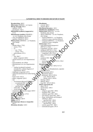 ALPHABETICAL INDEX TO DISEASES AND NATURE OF INJURY

tra

in

in

g

to
o

lo
nl
y

Hirudiniasis
– external B88.3
– internal B83.4
Hiss-Russell dysentery A03.1
Histidinemia, histidinuria E70.8
Histiocytoma (M8832/0) – see also
Neoplasm, skin, benign
– fibrous (M8830/0) – see also Neoplasm,
skin, benign
– – atypical (M8830/1) – see Neoplasm,
connective tissue, uncertain behavior
– – malignant (M8830/3) – see Neoplasm,
connective tissue, malignant
Histiocytosis D76.3
– acute differentiated progressive
(M9722/3) C96.0
– Langerhans' cell NEC D76.0
– malignant (M9720/3) C96.1
– mononuclear phagocytes NEC D76.1
– – Langerhans' cells D76.0
– sinus, with massive lymphadenopathy
D76.3
– syndrome NEC D76.3
– X D76.0
– – acute (progressive) (M9722/3) C96.0
– – chronic D76.0
Histoplasmosis B39.9
– with pneumonia NEC B39.2† J17.2"
– African B39.5
– American – see Histoplasmosis, capsulati
– capsulati B39.4
– – disseminated B39.3
– – generalized B39.3
– – pulmonary B39.2† J99.8"
– – – acute B39.0† J99.8"
– – – chronic B39.1† J99.8"
– Darling's B39.4
– duboisii B39.5
– lung NEC B39.2† J99.8"
History (personal) (of)
– abuse Z91.8
– alcohol abuse Z86.4
– allergy to
– – analgesic agent NEC Z88.6
– – anesthetic NEC Z88.4
– – antibiotic agent NEC Z88.1
– – anti-infective agent NEC Z88.3
– – drugs, medicaments and biological
substances Z88.9
– – – specified NEC Z88.8
– – medicinal agents Z88.9
– – – specified NEC Z88.8
– – narcotic agent NEC Z88.5
– – nonmedicinal agents Z91.0

Fo

ru

se

w

ith

Hexadactylism Q69.9
Hibernoma (M8880/0) – see Lipoma
Hiccup, hiccough R06.6
– epidemic B33.0
– psychogenic F45.3
Hidradenitis (axillaris) (suppurative)
L73.2
Hidradenoma (nodular) (M8400/0) –
see also Neoplasm, skin, benign
– clear cell (M8402/0) D23.9
– papillary (M8405/0) D23.9
Hidrocystoma (M8404/0) – see Neoplasm,
skin, benign
High
– altitude effects T70.2
– – anoxia T70.2
– – on
– – – ears T70.0
– – – sinuses T70.1
– – polycythemia D75.1
– arch
– – foot Q66.7
– – palate, congenital Q38.5
– arterial tension (see also Hypertension)
I10
– basal metabolic rate R94.8
– blood pressure (see also Hypertension)
I10
– – reading (incidental) (isolated)
(nonspecific), without diagnosis of
hypertension R03.0
– diaphragm (congenital) Q79.1
– expressed emotional level within family
Z63.8
– head at term O32.4
– palate, congenital Q38.5
– risk
– – environment (physical) NEC Z58.9
– – – occupational NEC Z57.9
– – – – specified NEC Z57.8
– – – specified NEC Z58.8
– – infant NEC Z76.2
– – sexual behavior Z72.5
– temperature (of unknown origin) R50.9
– thoracic rib Q76.6
Hildenbrand's disease A75.0
Hilum – see condition
Hip – see condition
Hippel's disease Q85.8
Hippus H57.0
Hirschsprung's disease or megacolon
Q43.1
Hirsutism, hirsuties L68.0

321

 