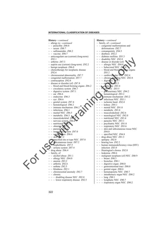 INTERNATIONAL CLASSIFICATION OF DISEASES

to
o

lo
nl
y

History––continued
– family, of––continued
– – congenital malformations and
deformations Z82.7
– – consanguinity Z84.3
– – deafness Z82.2
– – diabetes mellitus Z83.3
– – disability NEC Z82.8
– – disease or disorder (of)
– – – allergic NEC Z84.8
– – – behavioral NEC Z81.8
– – – blood and blood-forming organs
Z83.2
– – – cardiovascular NEC Z82.4
– – – chronic disabling NEC Z82.8
– – – digestive Z83.7
– – – ear NEC Z83.5
– – – endocrine Z83.4
– – – eye NEC Z83.5
– – – genitourinary NEC Z84.2
– – – hematological Z83.2
– – – immune mechanism Z83.2
– – – infectious NEC Z83.1
– – – ischemic heart Z82.4
– – – kidney Z84.1
– – – mental NEC Z81.8
– – – metabolic Z83.4
– – – musculoskeletal Z82.6
– – – neurological NEC Z82.0
– – – nutritional NEC Z83.4
– – – parasitic NEC Z83.1
– – – psychiatric NEC Z81.8
– – – respiratory NEC Z83.6
– – – skin and subcutaneous tissue NEC
Z84.0
– – – specified NEC Z84.8
– – drug abuse NEC Z81.3
– – epilepsy Z82.0
– – hearing loss Z82.2
– – human immunodeficiency virus (HIV)
infection Z83.0
– – Huntington's chorea Z82.0
– – leukemia Z80.6
– – malignant neoplasm (of) NEC Z80.9
– – – breast Z80.3
– – – bronchus Z80.1
– – – digestive organ Z80.0
– – – gastrointestinal tract Z80.0
– – – genital organ Z80.4
– – – hematopoietic NEC Z80.7
– – – intrathoracic organ NEC Z80.2
– – – lung Z80.1
– – – lymphatic NEC Z80.7
– – – respiratory organ NEC Z80.2

Fo

ru

se

w

ith

tra

in

in

g

History––continued
– allergy to––continued
– – penicillin Z88.0
– – serum Z88.7
– – sulfonamides Z88.2
– – vaccine Z88.7
– anticoagulant use (current) (long-term)
Z92.1
– arthritis Z87.3
– aspirin use (current) (long-term) Z92.2
– benign neoplasm Z86.0
– chemotherapy for neoplastic disease
Z92.6
– chromosomal abnormality Z87.7
– congenital malformation Z87.7
– contraception Z92.0
– disease or disorder (of) Z87.8
– – blood and blood-forming organs Z86.2
– – circulatory system Z86.7
– – digestive system Z87.1
– – ear Z86.6
– – endocrine Z86.3
– – eye Z86.6
– – genital system Z87.4
– – hematological Z86.2
– – immune mechanism Z86.2
– – infectious Z86.1
– – mental NEC Z86.5
– – metabolic Z86.3
– – musculoskeletal Z87.3
– – nervous system Z86.6
– – nutritional Z86.3
– – obstetric Z87.5
– – parasitic Z86.1
– – respiratory system Z87.0
– – sense organs Z86.6
– – skin Z87.2
– – specified site or type NEC Z87.8
– – subcutaneous tissue Z87.2
– – trophoblastic Z87.5
– – urinary system Z87.4
– drug abuse Z86.4
– family, of
– – alcohol abuse Z81.1
– – allergy NEC Z84.8
– – anemia Z83.2
– – arthritis Z82.6
– – asthma Z82.5
– – blindness Z82.1
– – chromosomal anomaly Z82.7
– – chronic
– – – disabling disease NEC Z82.8
– – – lower respiratory disease Z82.5

322

 